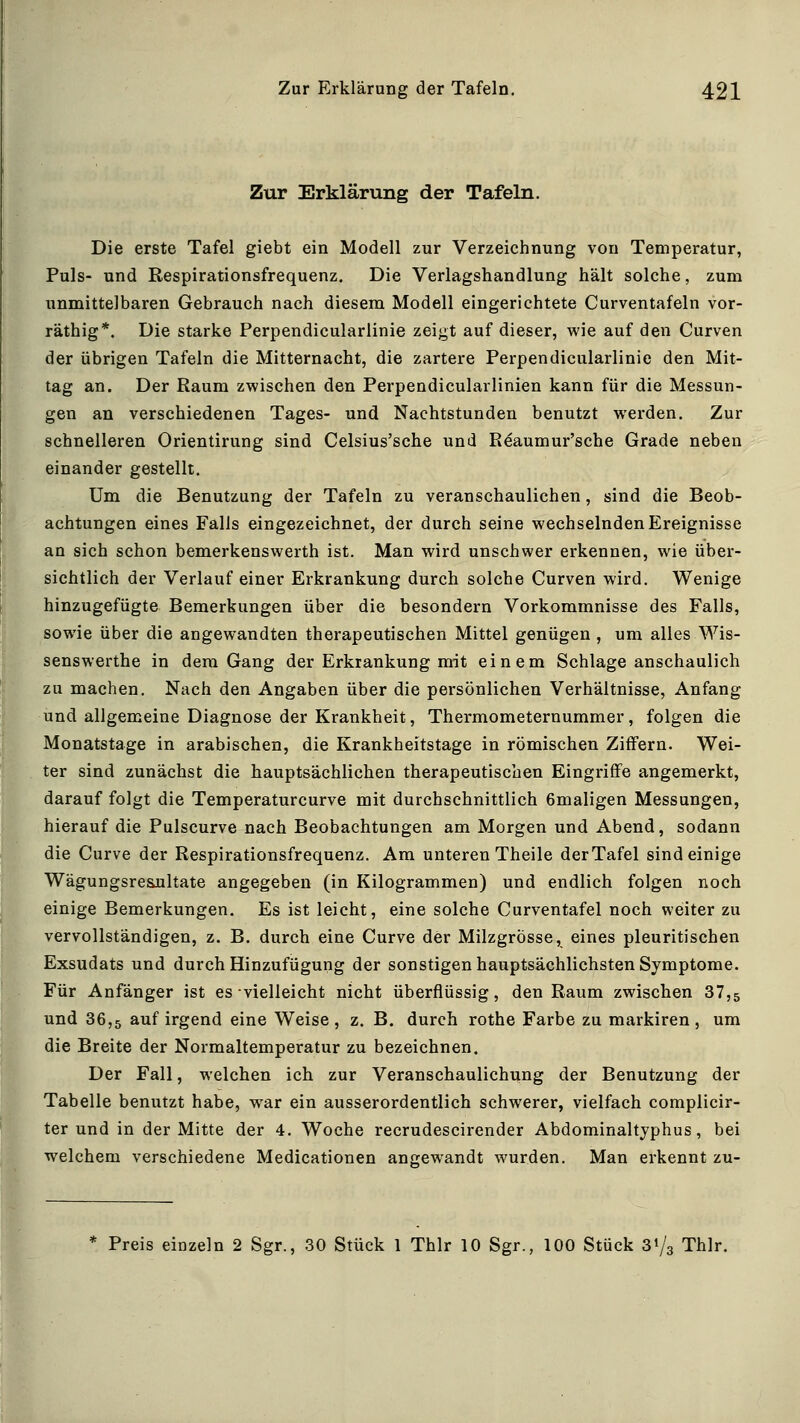 Zur Erklärung der Tafeln. Die erste Tafel giebt ein Modell zur Verzeichnung von Temperatur, Puls- und Respirationsfrequenz. Die Verlagshandlung hält solche, zum unmittelbaren Gebrauch nach diesem Modell eingerichtete Curventafeln vor- räthig*. Die starke Perpendicularlinie zeigt auf dieser, wie auf den Curven der übrigen Tafeln die Mitternacht, die zartere Perpendicularlinie den Mit- tag an. Der Raum zwischen den Perpendicularlinien kann für die Messun- gen an verschiedenen Tages- und Nachtstunden benutzt werden. Zur schnelleren Orientirung sind Celsius'sche und Reaumur'sche Grade neben einander gestellt. Um die Benutzung der Tafeln zu veranschaulichen, sind die Beob- achtungen eines Falls eingezeichnet, der durch seine wechselnden Ereignisse an sich schon bemerkenswerth ist. Man wird unschwer erkennen, wie über- sichtlich der Verlauf einer Erkrankung durch solche Curven wird. Wenige hinzugefügte Bemerkungen über die besondern Vorkommnisse des Falls, sowie über die angewandten therapeutischen Mittel genügen , um alles Wis- senswerthe in dem Gang der Erkrankung mit einem Schlage anschaulich zu machen. Nach den Angaben über die persönlichen Verhältnisse, Anfang und allgemeine Diagnose der Krankheit, Thermometernummer, folgen die Monatstage in arabischen, die Krankheitstage in römischen Ziffern. Wei- ter sind zunächst die hauptsächlichen therapeutischen Eingriffe angemerkt, darauf folgt die Temperaturcurve mit durchschnittlich 6maligen Messungen, hierauf die Pulscurve nach Beobachtungen am Morgen und Abend, sodann die Curve der Respirationsfrequenz. Am unteren Theile derTafel sind einige Wägungsresjultate angegeben (in Kilogrammen) und endlich folgen noch einige Bemerkungen. Es ist leicht, eine solche Curventafel noch weiter zu vervollständigen, z. B. durch eine Curve der Milzgrösse, eines pleuritischen Exsudats und durch Hinzufügung der sonstigen hauptsächlichsten Symptome. Für Anfänger ist es-vielleicht nicht überflüssig, den Raum zwischen 37,5 und 36,5 auf irgend eine Weise, z. B. durch rothe Farbe zu markiren, um die Breite der Normaltemperatur zu bezeichnen. Der Fall, welchen ich zur Veranschaulichung der Benutzung der Tabelle benutzt habe, war ein ausserordentlich schwerer, vielfach complicir- ter und in der Mitte der 4. Woche recrudescirender Abdominaltjphus, bei welchem verschiedene Medicationen angewandt wurden. Man erkennt zu- * Preis einzeln 2 Sgr., 30 Stück 1 Thlr 10 Sgr., 100 Stück 31/3 Thlr.