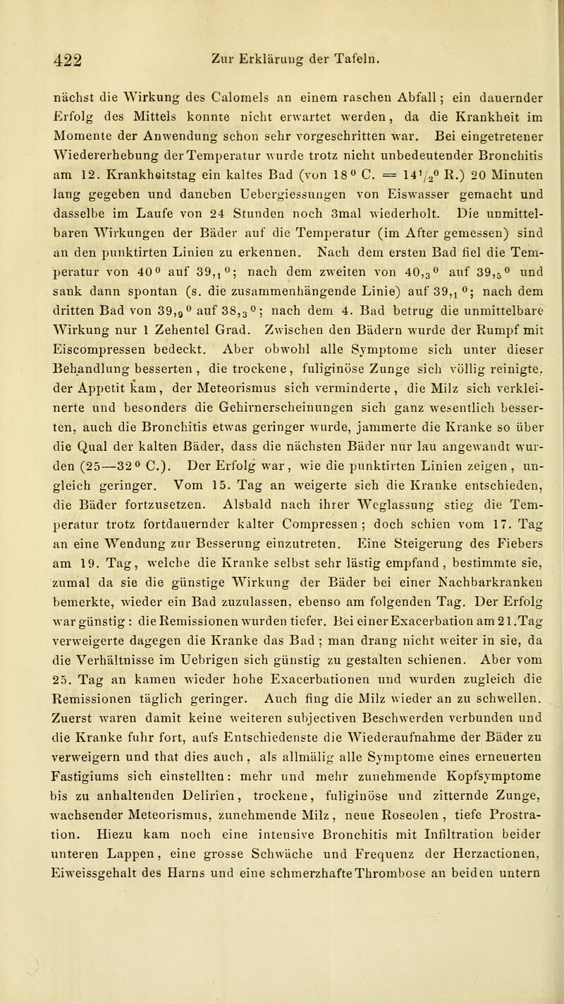 nächst die Wirkung des Calomels an einem raschen Abfall; ein dauernder Erfolg des Mittels konnte nicht erwartet werden, da die Krankheit im Momente der Anwendung schon sehr vorgeschritten war. Bei eingetretener Wiedererhebung der Temperatur wurde trotz nicht unbedeutender Bronchitis am 12. Krankheitstag ein kaltes Bad (von 18^ C. = 14V2*' ß-) 20 Minuten lang gegeben und daneben Uebergiessungen von Eiswasser gemacht und dasselbe im Laufe von 24 Stunden noch 3mal wiederholt. Die unmittel- baren Wirkungen der Bäder auf die Temperatur (im After gemessen) sind an den punktirten Linien zu erkennen. Nach dem ersten Bad fiel die Tem- peratur von 40 0 auf 39,, O; nach dem zweiten von 40,3 0 ^^^f 39,5 ^ und sank dann spontan (s. die zusammenhängende Linie) auf sg,!^^ nach dem dritten Bad von 39,9 0 auf 88,30; nach dem 4. Bad betrug die unmittelbare Wirkung nur 1 Zehentel Grad. Zwischen den Bädern wurde der Rumpf mit Eiscompressen bedeckt. Aber obwohl alle Symptome sich unter dieser Behandlung besserten , die trockene, fuliginöse Zunge sich völlig reinigte, der Appetit kam, der Meteorismus sich verminderte, die Milz sich verklei- nerte und besonders die Gehirnerscheinungen sich ganz wesentlich besser- ten, auch die Bronchitis etwas geringer wurde, jammerte die Kranke so über die Qual der kalten Bäder, dass die nächsten Bäder nur lau angewandt wur- den (25—32 0 C.). Der Erfolg war, wie die punktirten Linien zeigen , un- gleich geringer. Vom 15. Tag an weigerte sich die Kranke entschieden, die Bäder fortzusetzen. Alsbald nach ihrer Wcglassung stieg die Tem- peratur trotz fortdauernder kalter Compressen ; doch schien vom 17. Tag an eine W^endung zur Besserung einzutreten. Eine Steigerung des Fiebers am 19. Tag, welche die Kranke selbst sehr lästig empfand, bestimmte sie, zumal da sie die günstige Wirkung der Bäder bei einer Nachbarkranken bemerkte, wieder ein Bad zuzulassen, ebenso am folgenden Tag. Der Erfolg war günstig : die Remissionen wurden tiefer. Bei einer Exacerbation am 2 I.Tag verweigerte dagegen die Kranke das Bad ; man drang nicht weiter in sie, da die Verhältnisse im Uebrigen sich günstig zu gestalten schienen. Aber vom 25. Tag an kamen wieder hohe Exacerbationen und wurden zugleich die Remissionen täglich geringer. Auch fing die Milz wieder an zu schwellen. Zuerst waren damit keine weiteren subjectiven Beschwerden verbunden und die Kranke fuhr fort, aufs Entschiedenste die Wiederaufnahme der Bäder zu verweigern und that dies auch, als allmälig alle Symptome eines erneuerten Fastigiums sich einstellten: mehr und mehr zunehmende Kopfsymptome bis zu anhaltenden Delirien, trockene, fuliginöse und zitternde Zunge, wachsender Meteorismus, zunehmende Milz, neue Roseolen , tiefe Prostra- tion. Hiezu kam noch eine intensive Bronchitis mit Infiltration beider unteren Lappen, eine grosse Schwäche und Frequenz der Herzactionen, Eiweissgehalt des Harns und eine schmerzhafte Thrombose an beiden untern