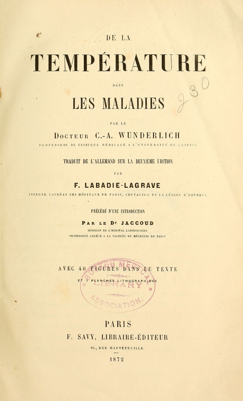 DE LA TEMPÉRATURE dan;5 LES MALADIES Docteur C.-A. WUNDERLICH PROFESSE Un I) E CLINIQUE MÉDICALE A I. ' U S I V E R S I T É lï E LEIPZIG TRADUIT DE L'ALLEMAND SUR LA DEUXIÈME EDITION P A K F. LABADIE-LAGRAVE INTERNE LAURÉAT U E S HÔPITAUX DE PARIS, C II E V A L I E I! DE LA LÉGION d'iIONNEI PRÉCÉDÉ D'U\'E INTRODUCTION Par le Dr JAGCOUD MÉDECIN DE L'HOPITAL LARIEOISIÉR.E PROFESSEUR AGRÉGÉ A LA FACULTÉ DE MÉDECINE DE PARIS AVEC 4 0 FIGUïïES DANS LE TEXTE T H OGRA P IAT\0^' PARIS F. SAVY, LIBRAIRE-ÉDITEUR 21, RUE H A U T E F E U 11. L E 1872