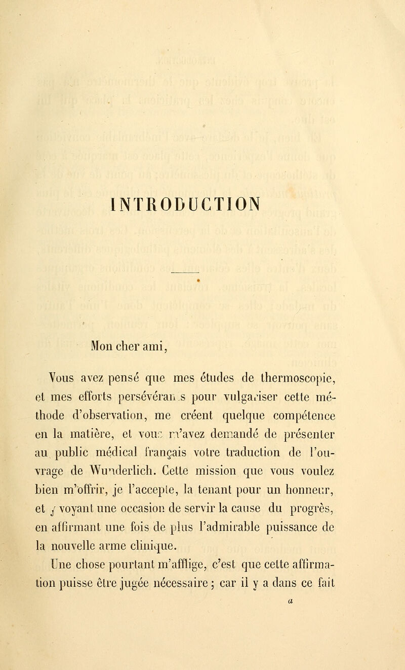 INTRODUCTION Mon cher ami Vous avez pensé que mes études de thermoscopie, et mes efforts persévérai! s pour vulgariser cette mé- thode d'observation, me créent quelque compétence en la matière, et voir: n'avez demandé de présenter au public médical français votre traduction de l'ou- vrage de Wunderlich. Cette mission que vous voulez bien m'offrir, je l'accepte, la tenant pour un honneur, et y voyant une occasion de servir la cause du progrès, en affirmant une fois de plus l'admirable puissance de la nouvelle arme clinique. Une chose pourtant m'afflige, c'est que cette affirma- tion puisse être jugée nécessaire ; car il y a dans ce fait