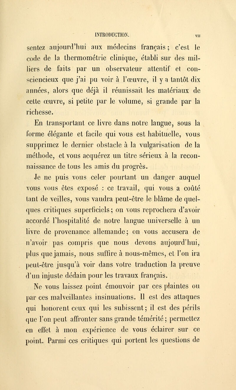 sentez aujourd'hui aux médecins français ; c'est le code de la thermométrie clinique, établi sur des mil- liers de faits par un observateur attentif et con- sciencieux que j'ai pu voir à l'œuvre, il y a tantôt dix années, alors que déjà il réunissait les matériaux de cette œuvre, si petite par le volume, si grande par la richesse. En transportant ce livre dans notre langue, sous la forme élégante et facile qui vous est habituelle, vous supprimez le dernier obstacle à la vulgarisation de la méthode, et vous acquérez un titre sérieux à la recon- naissance de tous les amis du progrès. Je ne puis vous celer pourtant un danger auquel vous vous êtes exposé : ce travail, qui vous a coûté tant de veilles, vous vaudra peut-être le blâme de quel- ques critiques superficiels ; on vous reprochera d'avoir accordé l'hospitalité de notre langue universelle à un livre de provenance allemande; on vous accusera de n'avoir pas compris que nous devons aujourd'hui, plus que jamais, nous suffire à nous-mêmes, et l'on ira peut-être jusqu'à voir dans votre traduction la preuve d'un injuste dédain pour les travaux français. Ne vous laissez point émouvoir par ces plaintes ou par ces malveillantes insinuations. Il est des attaques qui honorent ceux qui les subissent; il est des périls que l'on peut affronter sans grande témérité ; permettez en effet à mon expérience de vous éclairer sur ce point Parmi ces critiques qui portent les questions de