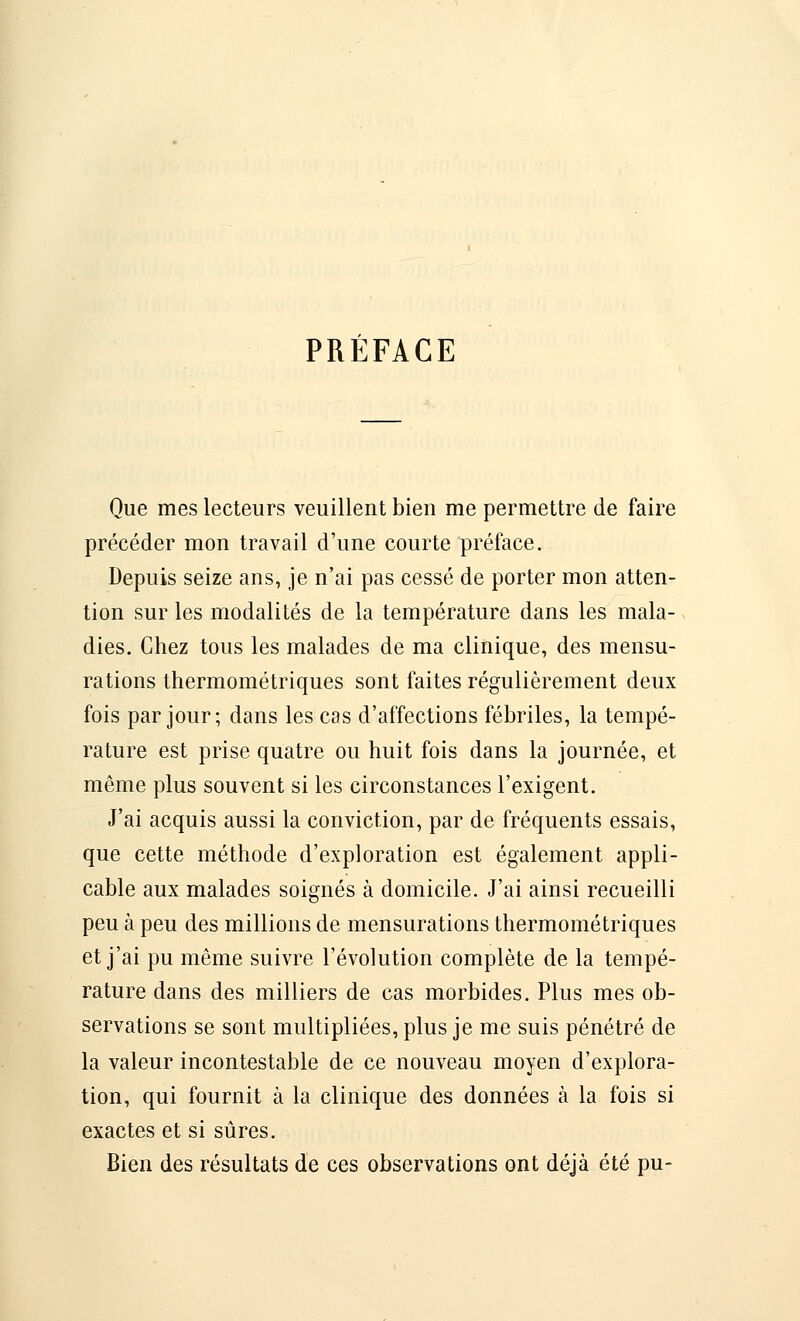 PRÉFACE Que mes lecteurs veuillent bien me permettre de faire précéder mon travail d'une courte préface. Depuis seize ans, je n'ai pas cessé de porter mon atten- tion sur les modalités de la température dans les mala- dies. Chez tous les malades de ma clinique, des mensu- rations thermométriques sont faites régulièrement deux fois par jour; dans les cas d'affections fébriles, la tempé- rature est prise quatre ou huit fois dans la journée, et même plus souvent si les circonstances l'exigent. J'ai acquis aussi la conviction, par de fréquents essais, que cette méthode d'exploration est également appli- cable aux malades soignés à domicile. J'ai ainsi recueilli peu à peu des millions de mensurations thermométriques et j'ai pu même suivre l'évolution complète de la tempé- rature dans des milliers de cas morbides. Plus mes ob- servations se sont multipliées, plus je me suis pénétré de la valeur incontestable de ce nouveau moyen d'explora- tion, qui fournit à la clinique des données à la fois si exactes et si sûres. Bien des résultats de ces observations ont déjà été pu-