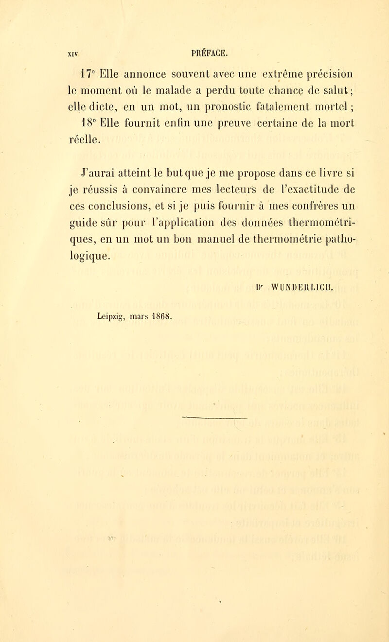 17° Elle annonce souvent avec une extrême précision le moment où le malade a perdu toute chance de salut ; elle dicte, en un mot, un pronostic fatalement mortel ; 18° Elle fournit enfin une preuve certaine de la mort réelle. J'aurai atteint le but que je me propose dans ce livre si je réussis à convaincre mes lecteurs de l'exactitude de ces conclusions, et si je puis fournir à mes confrères un guide sur pour l'application des données thermométri- ques, en un mot un bon manuel de thermométrie patho- logique. Dr WUNDERL1CH.