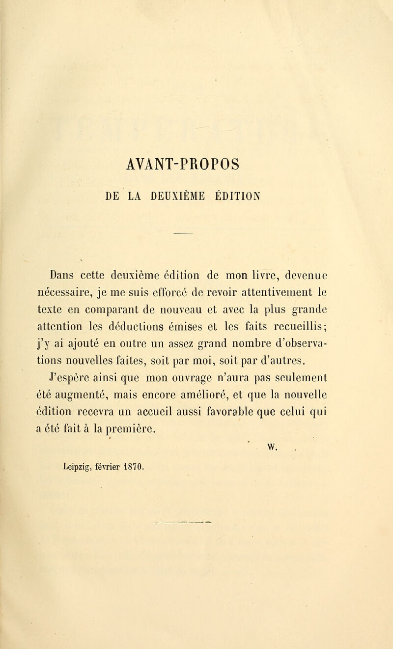 AVANT-PROPOS DE LA DEUXIÈME ÉDITION Dans cette deuxième édition de mon livre, devenue nécessaire, je me suis efforcé de revoir attentivement le texte en comparant de nouveau et avec la plus grande attention les déductions émises et les faits recueillis; j'y ai ajouté en outre un assez grand nombre d'observa- tions nouvelles faites, soit par moi, soit par d'autres. J'espère ainsi que mon ouvrage n'aura pas seulement été augmenté, mais encore amélioré, et que la nouvelle édition recevra un accueil aussi favorable que celui qui a été fait à la première. w. Leipzig, février 1870.