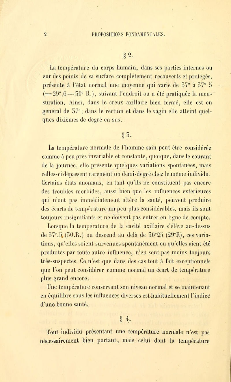 2. La température du corps humain, dans ses parties internes ou sur des points de sa surface complètement recouverts et protégés, présente à l'état normal une moyenne qui varie de 57° à 57° 5 (=29°,6 — 50° R.), suivant l'endroit ou a été pratiquée la men- suration. Ainsi, dans le creux axillaire bien fermé, elle est en général de 57° ; dans le rectum et dans le vagin elle atteint quel- ques dixièmes de degré en sus. La température normale de l'homme sain peut être considérée comme à peu près invariable et constante, quoique, dans le courant de la journée, elle présente quelques variations spontanées, mais celles-ci dépassent rarement un demi-degré chez le môme individu. Certains états anomaux, en tant qu'ils ne constituent pas encore des troubles morbides, aussi bien que les influences extérieures qui n'ont pas immédiatement altéré la santé, peuvent produire des écarts de température un peu plus considérables, mais ils sont toujours insignifiants et ne doivent pas entrer en ligne de compte. Lorsque la température de la cavité axillaire s'élève au-dessus de 57°,5, (50.R.) ou descend au delà de 56°25 (29°R), ces varia- tions, qu'elles soient survenues spontanément ou qu'elles aient été produites par toute autre influence, n'en sont pas moins toujours très-suspectes. Ce n'est que dans des cas tout à fait exceptionnels que l'on peut considérer comme normal un écart de température plus grand encore. Une température conservant son niveau normal et se maintenant en équilibre sous les influences diverses est-habituellement l'indice d'une bonne santé. 3 4. Tout individu présentant une température normale n'est pas nécessairement bien portant, mais celui dont la température