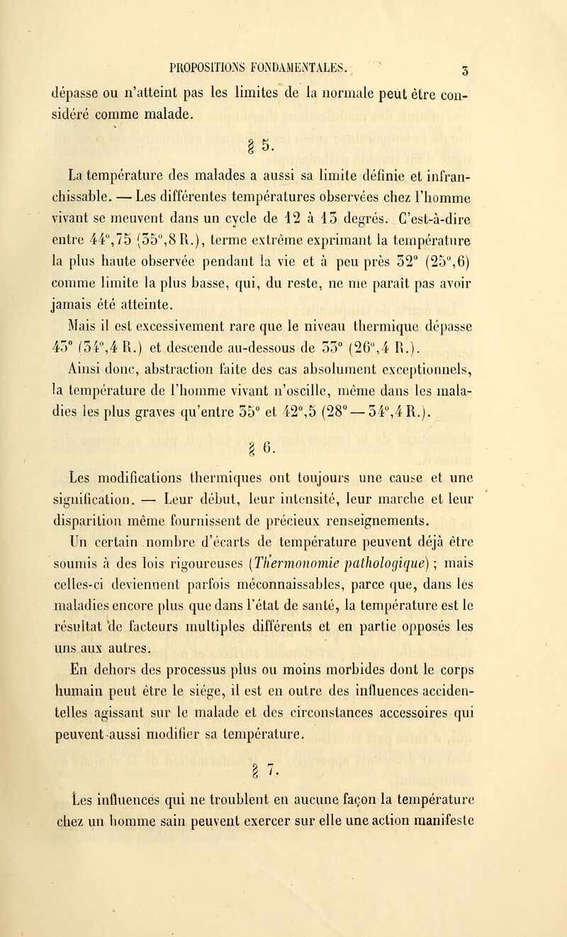 dépasse ou n'atteint pas les limites de la normale peut être con- sidéré comme malade. La température des malades a aussi sa limite définie et infran- chissable. — Les différentes températures observées chez l'homme vivant se meuvent dans un cycle de 12 à 13 degrés. C'est-à-dire entre 44°,75 (55°,8 R.), terme extrême exprimant la température la plus haute observée pendant la vie et à peu près 52° (25°,6) comme limite la plus basse, qui, du reste, ne me paraît pas avoir jamais été atteinte. Mais il est excessivement rare que le niveau thermique dépasse 45° (54°,4 R.) et descende au-dessous de 55° (26°,4 R.). Ainsi donc, abstraction faite des cas absolument exceptionnels, la température de l'homme vivant n'oscille, même dans les mala- dies les plus graves qu'entre 55° et 42°,5 (28° —54°,4R.). § 6. Les modifications thermiques ont toujours une cause et une signification. — Leur début, leur intensité, leur marche et leur disparition même fournissent de précieux renseignements. Un certain nombre d'écarts de température peuvent déjà être soumis à des lois rigoureuses (Ttiermonomie pathologique) ; mais celles-ci deviennent parfois méconnaissables, parce que, dans les maladies encore plus que dans l'état de santé, la température est le résultat 'de facteurs multiples différents et en partie opposés les uns aux autres. En dehors des processus plus ou moins morbides dont le corps humain peut être le siège, il est en outre des influences acciden- telles agissant sur le malade et des circonstances accessoires qui peuvent aussi modifier sa température. Les influences qui ne troublent en aucune façon la température chez un homme sain peuvent exercer sur elle une action manifeste