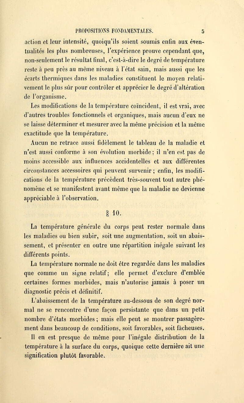 action et leur intensité, quoiqu'ils soient soumis enfin aux éven- tualités les plus nombreuses, l'expérience prouve cependant que, non-seulement le résultat final, c'est-à-dire le degré de température reste à peu près au même niveau à l'état sain, mais aussi que les écarts thermiques dans les maladies constituent le moyen relati- vement le plus sûr pour contrôler et apprécier le degré d'altération de l'organisme. Les modifications de la température coïncident, il est vrai, avec d'autres troubles fonctionnels et organiques, mais aucun d'eux ne se laisse déterminer et mesurer avec la même précision et la même exactitude que la température. Aucun ne retrace aussi fidèlement le tableau de la maladie et n'est aussi conforme à son évolution morbide : il n'en est pas de moins accessible aux influences accidentelles et aux différentes circonstances accessoires qui peuvent survenir ; enfin, les modifi- cations de la température précèdent très-souvent tout autre phé- nomène et se manifestent avant même que la maladie ne devienne appréciable à l'observation. § io. La température générale du corps peut rester normale dans les maladies ou bien subir, soit une augmentation, soit un abais- sement, et présenter en outre une répartition inégale suivant les différents points. La température normale ne doit être regardée dans les maladies que comme un signe relatif; elle permet d'exclure d'emblée certaines formes morbides, mais n'autorise jamais à poser un diagnostic précis et définitif. L'abaissement de la température au-dessous de son degré nor- mal ne se rencontre d'une façon persistante que dans un petit nombre d'états morbides ; mais elle peut se montrer passagère- ment dans beaucoup de conditions, soit favorables, soit fâcheuses. Il en est presque de même pour l'inégale distribution de la température à la surface du corps, quoique cette dernière ait une signification plutôt favorable.