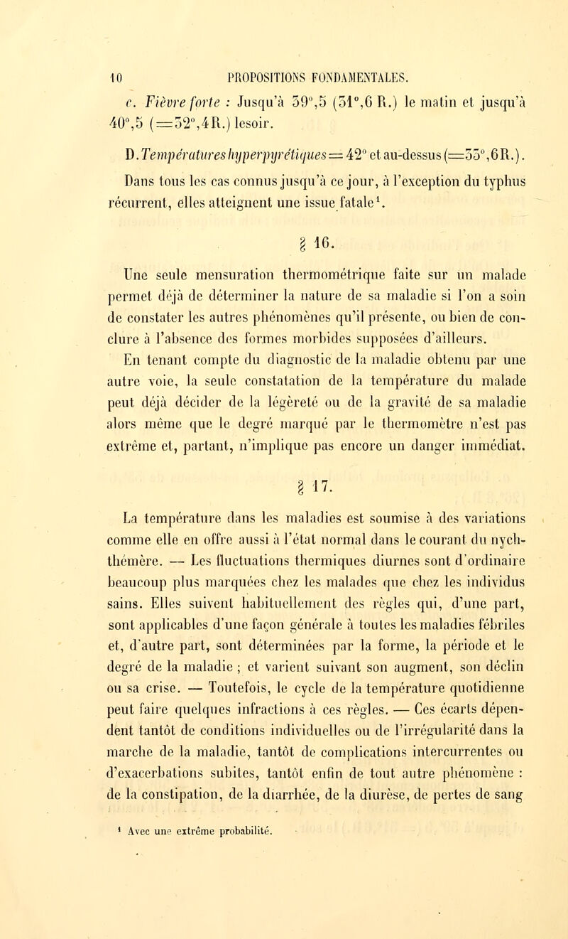 c. Fièvre forte : Jusqu'à 59°,5 (51°,6 R.) le matin et jusqu'à 40°,5 (=32°,4R.)lesoir. D. Temp ératures hyperpyrétiques = 42° e t au-dessus (=55°, 6 R. ). Dans tous les cas connus jusqu'à ce jour, à l'exception du typhus récurrent, elles atteignent une issue fatale '. § 16. Une seule mensuration thermométrique faite sur un malade permet déjà de déterminer la nature de sa maladie si l'on a soin de constater les autres phénomènes qu'il présente, ou bien de con- clure à l'absence des formes morbides supposées d'ailleurs. En tenant compte du diagnostic de la maladie obtenu par une autre voie, la seule constatation de la température du malade peut déjà décider de la légèreté ou de la gravité de sa maladie alors même que le degré marqué par le thermomètre n'est pas extrême et, partant, n'implique pas encore un danger immédiat. g 17. La température dans les maladies est soumise à des variations comme elle en offre aussi à l'état normal dans le courant du nycli- thémère. — Les fluctuations thermiques diurnes sont d'ordinaire beaucoup plus marquées chez les malades que chez les individus sains. Elles suivent habituellement des règles qui, d'une part, sont applicables d'une façon générale à toutes les maladies fébriles et, d'autre part, sont déterminées par la forme, la période et le degré de la maladie ; et varient suivant son augment, son déclin ou sa crise. — Toutefois, le cycle de la température quotidienne peut faire quelques infractions à ces règles. — Ces écarts dépen- dent tantôt de conditions individuelles ou de l'irrégularité dans la marche de la maladie, tantôt de complications intercurrentes ou d'exacerbations subites, tantôt enfin de tout autre phénomène : de la constipation, de la diarrhée, de la diurèse, de pertes de sang 1 Avec une extrême probabilité.