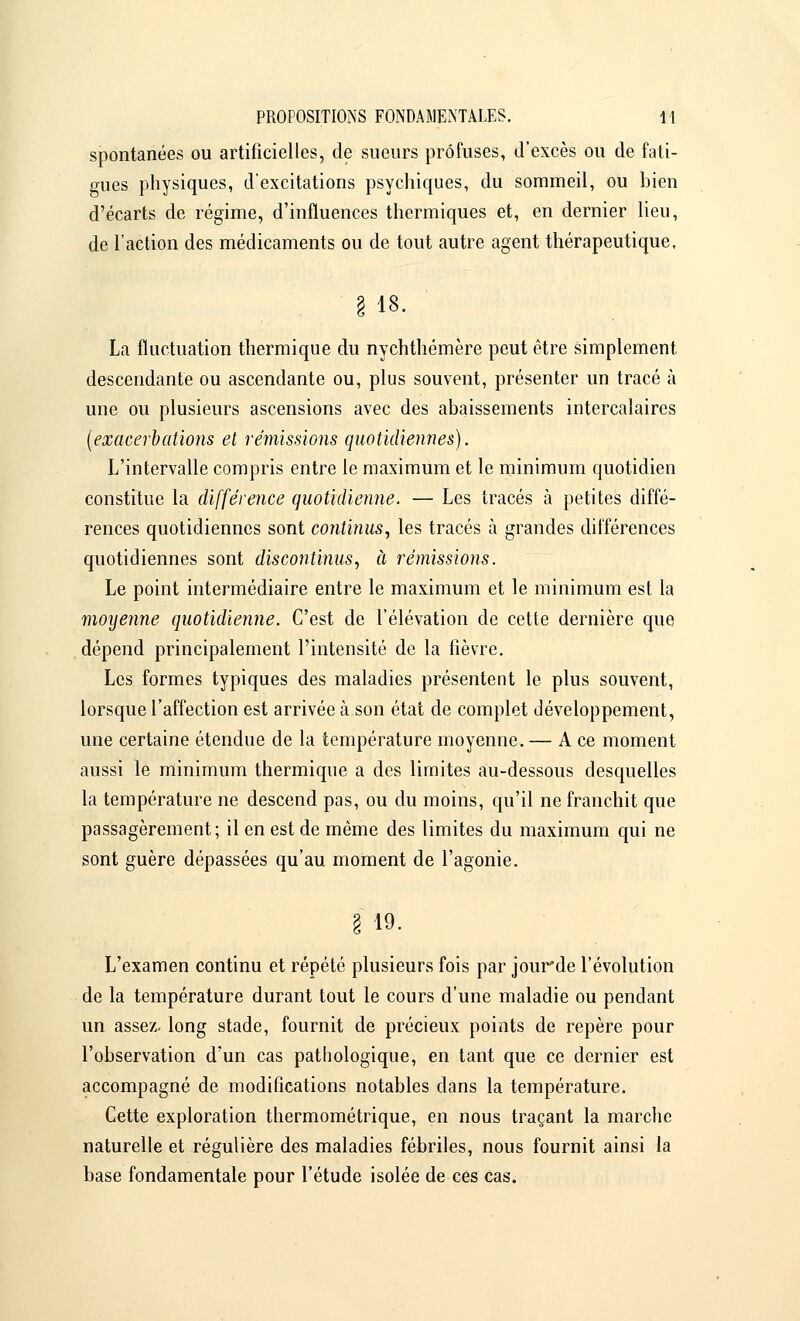 spontanées ou artificielles, de sueurs prôfuses, d'excès ou de fati- gues physiques, d'excitations psychiques, du sommeil, ou bien d'écarts de régime, d'influences thermiques et, en dernier lieu, de l'action des médicaments ou de tout autre agent thérapeutique, § 18. La fluctuation thermique du nychthémère peut être simplement descendante ou ascendante ou, plus souvent, présenter un tracé à une ou plusieurs ascensions avec des abaissements intercalaires (exacerb citions et rémissions quotidiennes). L'intervalle compris entre le maximum et le minimum quotidien constitue la différence quotidienne. — Les tracés à petites diffé- rences quotidiennes sont continus, les tracés à grandes différences quotidiennes sont discontinus, à rémissions. Le point intermédiaire entre le maximum et le minimum est la moyenne quotidienne. C'est de l'élévation de cette dernière que dépend principalement l'intensité de la fièvre. Les formes typiques des maladies présentent le plus souvent, lorsque l'affection est arrivée à son état de complet développement, une certaine étendue de la température moyenne. — A ce moment aussi le minimum thermique a des limites au-dessous desquelles la température ne descend pas, ou du moins, qu'il ne franchit que passagèrement; il en est de même des limites du maximum qui ne sont guère dépassées qu'au moment de l'agonie. § 19. L'examen continu et répété plusieurs fois par jourde l'évolution de la température durant tout le cours d'une maladie ou pendant un assez- long stade, fournit de précieux points de repère pour l'observation d'un cas pathologique, en tant que ce dernier est accompagné de modifications notables dans la température. Cette exploration thermométrique, en nous traçant la marche naturelle et régulière des maladies fébriles, nous fournit ainsi la base fondamentale pour l'étude isolée de ces cas.