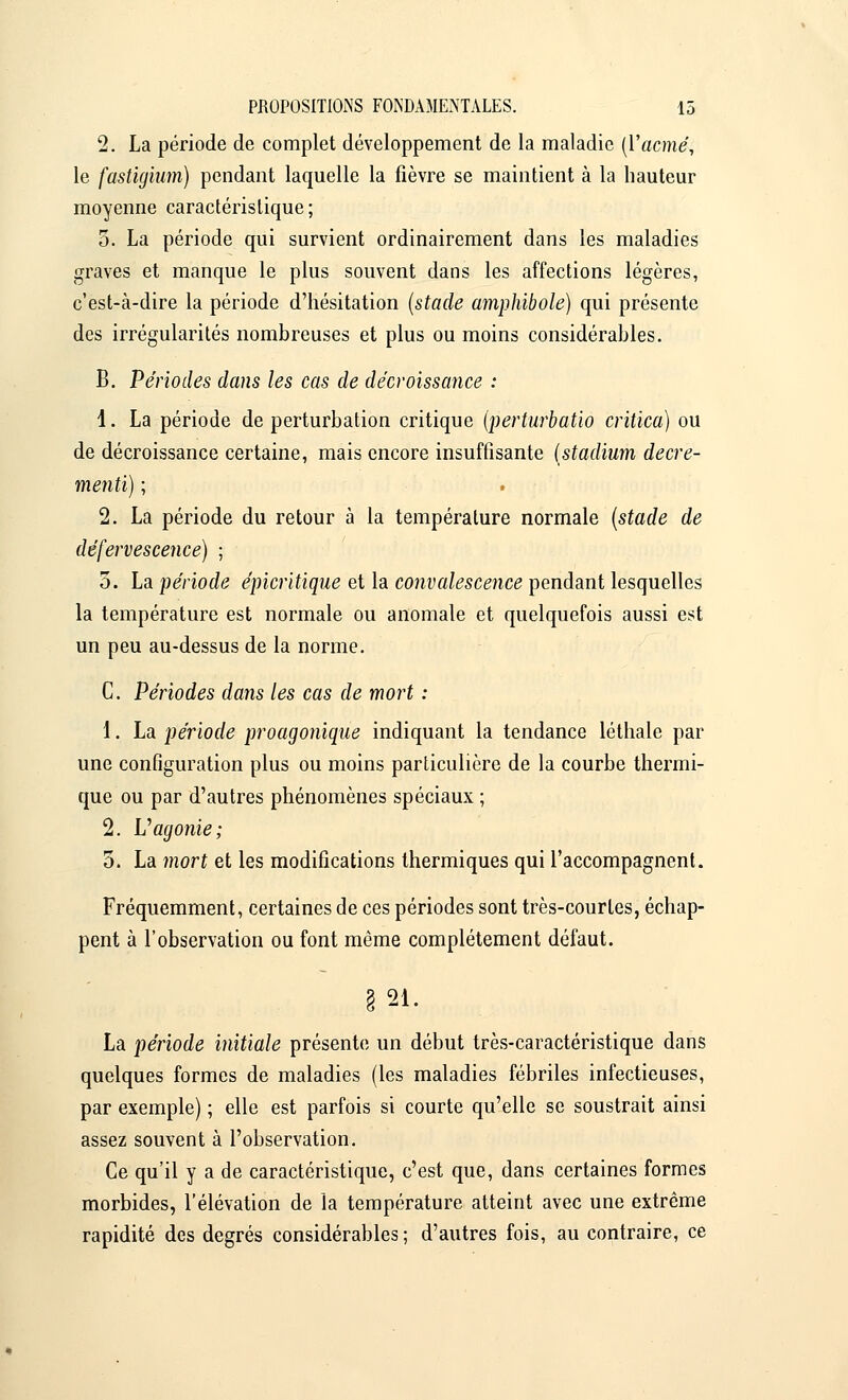 2. La période de complet développement de la maladie [Yacmé; le fastigium) pendant laquelle la fièvre se maintient à la hauteur moyenne caractéristique; 5. La période qui survient ordinairement dans les maladies graves et manque le plus souvent dans les affections légères, c'est-à-dire la période d'hésitation (stade amphibole) qui présente des irrégularités nombreuses et plus ou moins considérables. B. Périodes dans les cas de décroissance : 1. La période de perturbation critique (perturbatio critica) ou de décroissance certaine, mais encore insuffisante (stadium decre- mentï) ; 2. La période du retour à la température normale (stade de défervescence) ; 5. La période épicritique et la convalescence pendant lesquelles la température est normale ou anomale et quelquefois aussi est un peu au-dessus de la norme. C. Périodes dans les cas de mort : 1. La période proagonique indiquant la tendance léthale par une configuration plus ou moins particulière de la courbe thermi- que ou par d'autres phénomènes spéciaux ; 2. Vagonie; 5. La mort et les modifications thermiques qui l'accompagnent. Fréquemment, certaines de ces périodes sont très-courtes, échap- pent à l'observation ou font même complètement défaut. § 21. La période initiale présente un début très-caractéristique dans quelques formes de maladies (les maladies fébriles infectieuses, par exemple) ; elle est parfois si courte qu'elle se soustrait ainsi assez souvent à l'observation. Ce qu'il y a de caractéristique, c'est que, dans certaines formes morbides, l'élévation de la température atteint avec une extrême rapidité des degrés considérables ; d'autres fois, au contraire, ce