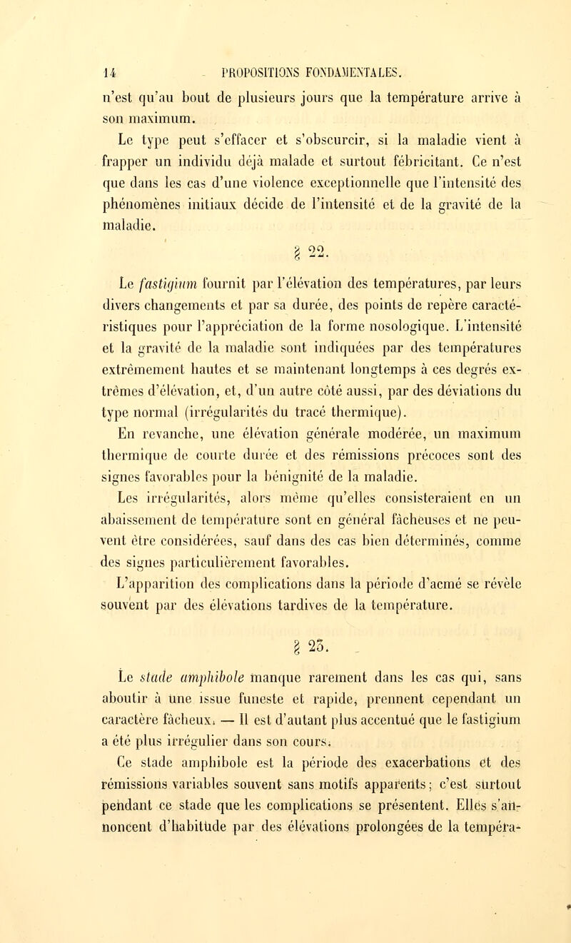 n'est qu'au bout de plusieurs jours que la température arrive à son maximum. Le type peut s'effacer et s'obscurcir, si la maladie vient à frapper un individu déjà malade et surtout fébricitant. Ce n'est que dans les cas d'une violence exceptionnelle que l'intensité des phénomènes initiaux décide de l'intensité et de la gravité de la maladie. Le fastigium fournit par l'élévation des températures, par leurs divers changements et par sa durée, des points de repère caracté- ristiques pour l'appréciation de la forme nosologique. L'intensité et la gravité de la maladie sont indiquées par des températures extrêmement hautes et se maintenant longtemps à ces degrés ex- trêmes d'élévation, et, d'un autre côté aussi, par des déviations du type normal (irrégularités du tracé thermique). En revanche, une élévation générale modérée, un maximum thermique de courte durée et des rémissions précoces sont des signes favorables pour la bénignité de la maladie. Les irrégularités, alors même qu'elles consisteraient en un abaissement de température sont en général fâcheuses et ne peu- vent être considérées, sauf dans des cas bien déterminés, comme des signes particulièrement favorables. L'apparition des complications dans la période d'acmé se révèle souvent par des élévations tardives de la température. rè 25. Le stade amphibole manque rarement dans les cas qui, sans aboutir à Une issue funeste et rapide* prennent cependant un caractère fâcheux» — Il est d'autant plus accentué que le fastigium a été plus irrégulier dans son cours ; Ce stade amphibole est la période des exacerbations et des rémissions variables souvent sans motifs apparents; c'est surtout pendant ce stade que les complications se présentent. Elles s'ail- noncent d'habitude par des élévations prolongées de la tempéra-