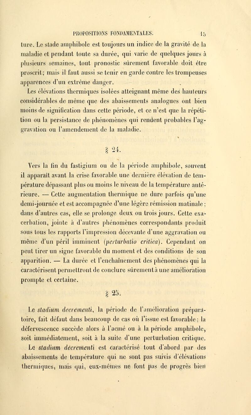 ture. Le stade amphibole est toujours un indice de la gravité de la maladie et pendant toute sa durée, qui varie de quelques jours à plusieurs semaines, tout pronostic sûrement favorable doit être proscrit; mais il faut aussi se tenir en garde contre les trompeuses apparences d'un extrême danger. Les élévations thermiques isolées atteignant même des hauteurs considérables de même que des abaissements analogues ont bien moins de signification dans cette période, et ce n'est que la répéti- tion ou la persistance de phénomènes qui rendent probables l'ag- gravation ou l'amendement de la maladie. § 24. Vers la fin du fastigium ou de la période amphibole, souvent il apparaît avant la crise favorable une dernière élévation de tem- pérature dépassant plus ou moins le niveau de la température anté- rieure. — Cette augmentation thermique ne dure parfois qu'une demi-journée et est accompagnée d'une légère rémission matinale ; dans d'autres cas, elle se prolonge deux ou trois jours. Cette exa- cerbation, jointe à d'autres phénomènes correspondants produit sous tous les rapports l'impression décevante d'une aggravation ou même d'un péril imminent (perturbatio critica). Cependant on peut tirer un signe favorable du moment et des conditions de son apparition. — La durée et l'enchaînement des phénomènes qui la caractérisent permettront de conclure sûrement à une amélioration prompte et certaine. £25. Le stadium decrementi, la période de l'amélioration prépara- toire, fait défaut dans beaucoup de cas où l'issue est favorable ; la défervescence succède alors à l'acmé ou à la période amphibolej soit immédiatement, soit à la suite d'une perturbation critique. Lé stadium decrementi est caractérisé tout d'abord par des abaissements de température qui ne sont pas suivis d'élévations thermiques, mais qui, eux-mêmes ne font pas de progrès bieri