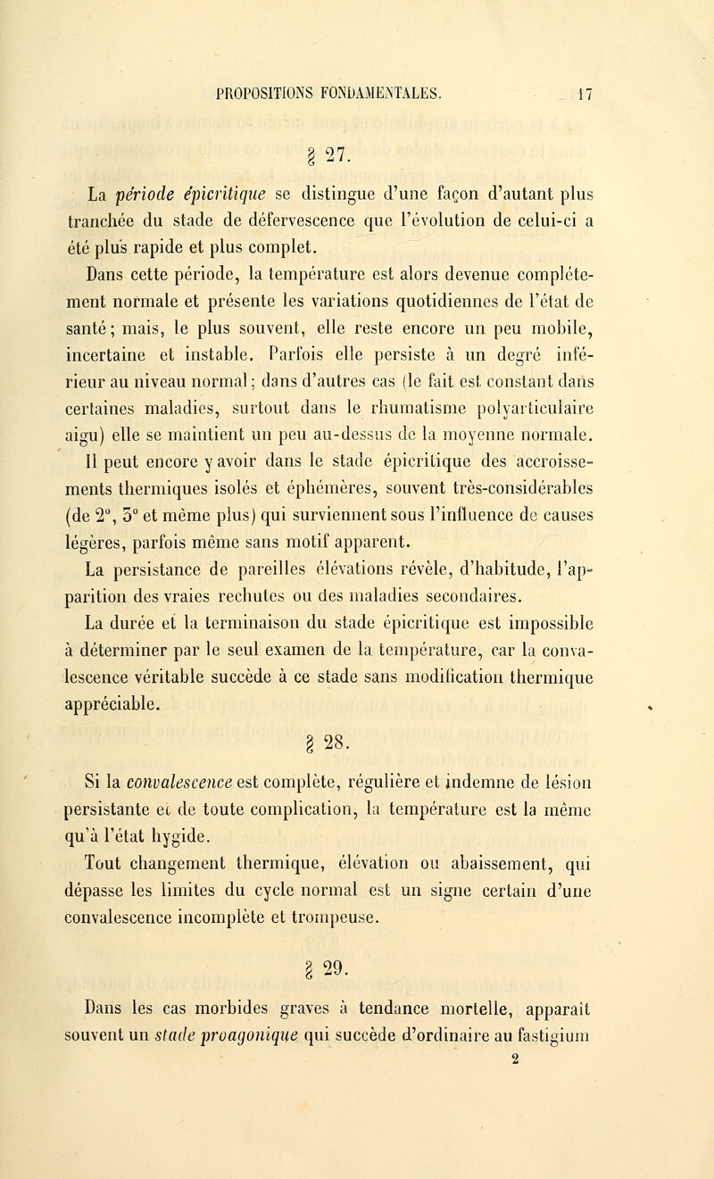 27. La période épicritique se distingue d'une façon d'autant plus tranchée du stade de défervescence que l'évolution de celui-ci a été plus rapide et plus complet. Dans cette période, la température est alors devenue complète- ment normale et présente les variations quotidiennes de l'état de santé; mais, le plus souvent, elle reste encore un peu mobile, incertaine et instable. Parfois elle persiste à un degré infé- rieur au niveau normal ; dans d'autres cas (le fait est constant dans certaines maladies, surtout dans le rhumatisme polyarticulaire aigu) elle se maintient un peu au-dessus de la moyenne normale. 11 peut encore y avoir dans le stade épicritique des accroisse- ments thermiques isolés et éphémères, souvent très-considérables (de 2°, 5° et même plus) qui surviennent sous l'influence de causes légères, parfois même sans motif apparent. La persistance de pareilles élévations révèle, d'habitude, l'ap- parition des vraies rechutes ou des maladies secondaires. La durée et la terminaison du stade épicritique est impossible à déterminer par le seul examen de la température, car la conva- lescence véritable succède à ce stade sans modification thermique appréciable. I 28. Si la convalescence est complète, régulière et indemne de lésion persistante e'c de toute complication, la température est la même qu'à l'état hygide. Tout changement thermique, élévation ou abaissement, qui dépasse les limites du cycle normal est un signe certain d'une convalescence incomplète et trompeuse. I 29. Dans les cas morbides graves à tendance mortelle, apparaît souvent un stade proagonique qui succède d'ordinaire au fastigium 2