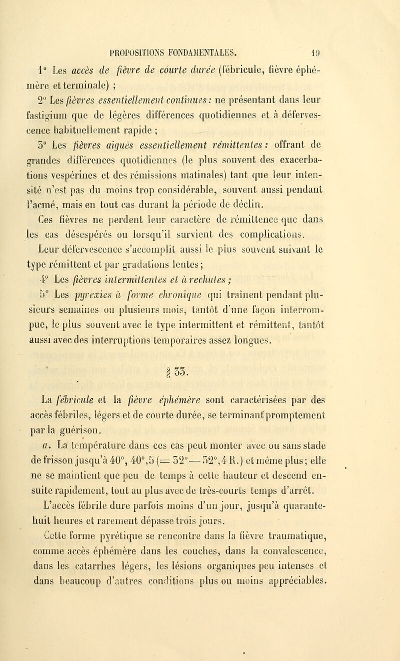 1° Les accès de fièvre de courte durée (fébricule, fièvre éphé- mère et terminale) ; 2° Les fièvres essentiellement continues : ne présentant dans leur fastigium que de légères différences quotidiennes et à déferves- cence habituellement rapide ; 5° Les fièvres aiguës essentiellement rémittentes : offrant de grandes différences quotidiennes (le plus souvent des exacerba- tions vespérines et des rémissions matinales) tant que leur inten- sité n'est pas du moins trop considérable, souvent aussi pendant l'acmé, mais en tout cas durant la période de déclin. Ces fièvres ne perdent leur caractère de rémittence que dans les cas désespérés ou lorsqu'il survient des complications. Leur défervescence s'accomplit aussi le pius souvent suivant le type rémittent et par gradations lentes ; 4° Les fièvres intermittentes et à rechutes ; 5° Les pyrexies à forme chronique qui traînent pendant plu- sieurs semaines ou plusieurs mois, tantôt d'une façon interrom- pue, le plus souvent avec le type intermittent et rémittent, tantôt aussi avec des interruptions temporaires assez longues. 55. La fébricule et la fièvre éphémère sont caractérisées par des accès fébriles, légers et de courte durée, se terminant'promptement parla guérison. a. La température dans ces cas peut monter avec ou sans stade de frisson jusqu'à 40°, 40°,5 (= 32— 52°,4 R. ) et même plus ; elle ne se maintient que peu de temps à cette hauteur et descend en- suite rapidement, tout au plus avec de. très-courts temps d'arrêt. L'accès fébrile dure parfois moins d'un jour, jusqu'à quarante- huit heures et rarement dépasse trois jours. Cette forme pyrétique se rencontre dans la fièvre traumatique, comme accès éphémère dans les couches, dans la convalescence, dans les catarrhes légers, les lésions organiques peu intenses et dans beaucoup d'autres conditions plus ou moins appréciables.