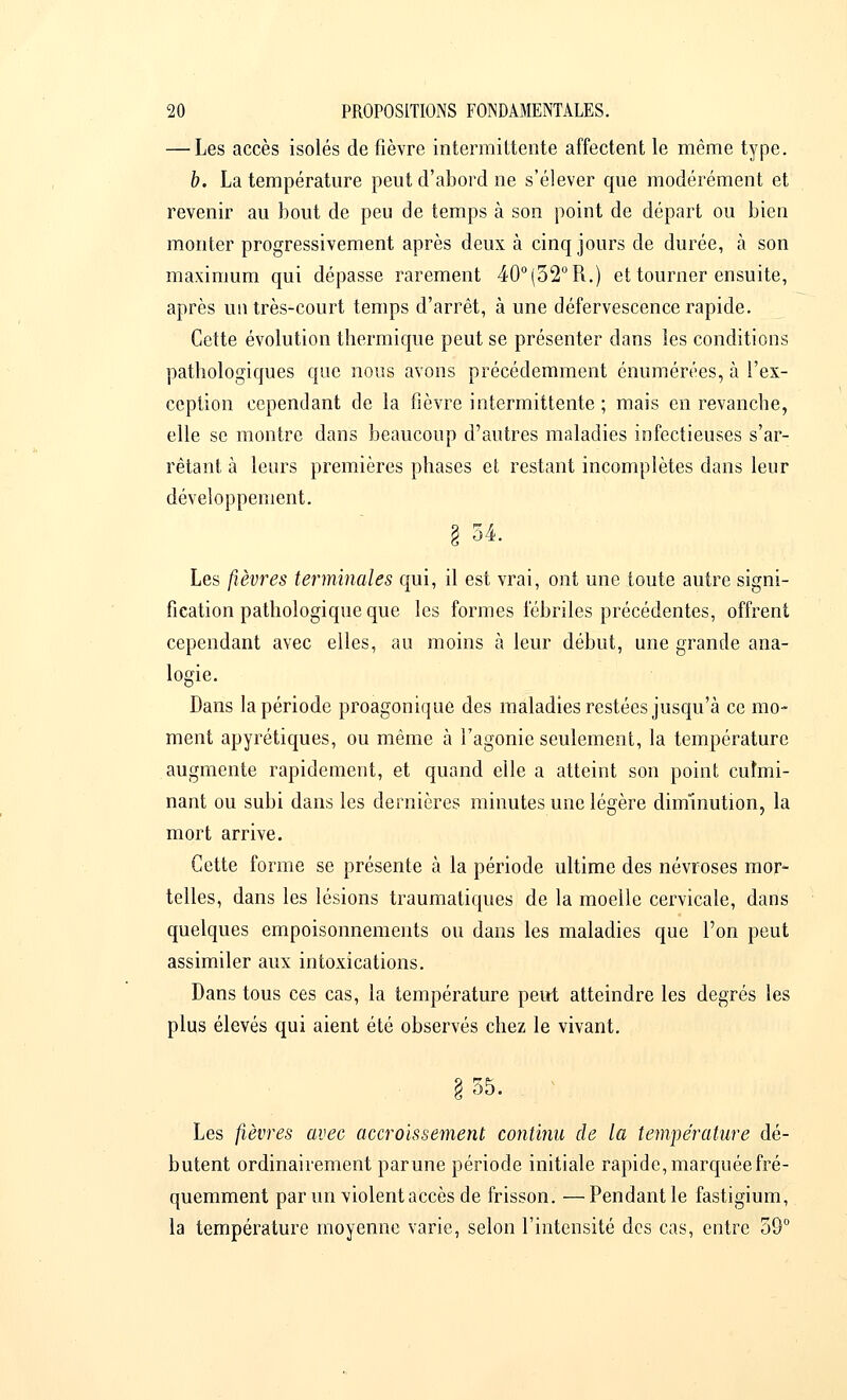 — Les accès isolés de fièvre intermittente affectent le même type. b. La température peut d'abord ne s'élever que modérément et revenir au bout de peu de temps à son point de départ ou bien monter progressivement après deux à cinq jours de durée, à son maximum qui dépasse rarement 40°(52°R.) et tourner ensuite, après un très-court temps d'arrêt, à une défervescence rapide. Cette évolution thermique peut se présenter dans les conditions pathologiques que nous avons précédemment énumérées, à l'ex- ception cependant de la fièvre intermittente ; mais en revanche, elle se montre dans beaucoup d'autres maladies infectieuses s'ar- rêtant à leurs premières phases et restant incomplètes dans leur développement. § 54. Les fièvres terminales qui, il est vrai, ont une toute autre signi- fication pathologique que les formes fébriles précédentes, offrent cependant avec elles, au moins à leur début, une grande ana- logie. Dans la période proagonique des maladies restées jusqu'à ce mo- ment apyrétiques, ou même à l'agonie seulement, la température augmente rapidement, et quand elle a atteint son point culmi- nant ou subi dans les dernières minutes une légère diirïinution, la mort arrive. Cette forme se présente à la période ultime des névroses mor- telles, dans les lésions traumatiques de la moelle cervicale, dans quelques empoisonnements ou dans les maladies que l'on peut assimiler aux intoxications. Dans tous ces cas, la température peut atteindre les degrés les plus élevés qui aient été observés chez le vivant. g 55. Les fièvres avec accroissement continu de la température dé- butent ordinairement parune période initiale rapide, marquée fré- quemment par un violent accès de frisson.—Pendant le fastigium, la température moyenne varie, selon l'intensité des cas, entre 59°