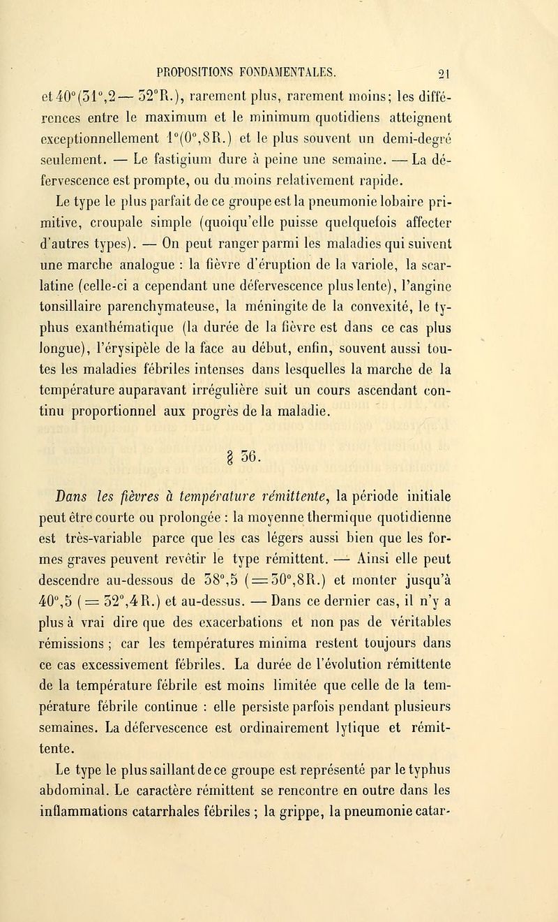 et40°(51°,2— 52°R.), rarement plus, rarement moins; les diffé- rences entre le maximum et le minimum quotidiens atteignent exceptionnellement 1°(0°,8R.) et le plus souvent un demi-degré seulement. — Le fastigium dure à peine une semaine. —La dé- fervescence est prompte, ou du moins relativement rapide. Le type le plus parfait de ce groupe est la pneumonie lobaire pri- mitive, croupale simple (quoiqu'elle puisse quelquefois affecter d'autres types). — On peut ranger parmi les maladies qui suivent une marche analogue : la fièvre d'éruption de la variole, la scar- latine (celle-ci a cependant une défervescence plus lente), l'angine tonsillaire parenchymateuse, la méningite de la convexité, le ty- phus exanthématique (la durée de la fièvre est dans ce cas plus longue), l'érysipèle de la face au début, enfin, souvent aussi tou- tes les maladies fébriles intenses dans lesquelles la marche de la température auparavant irrégulière suit un cours ascendant con- tinu proportionnel aux progrès de la maladie. 56. Dans les fièvres à température rémittente, la période initiale peut être courte ou prolongée : la moyenne thermique quotidienne est très-variable parce que les cas légers aussi bien que les for- mes graves peuvent revêtir le type rémittent. — Ainsi elle peut descendre au-dessous de 58°,5 ( = 50°,8R.) et monter jusqu'à 40°,5 ( = 52°,4 R.) et au-dessus. — Dans ce dernier cas, il n'y a plus à vrai dire que des exacerbations et non pas de véritables rémissions ; car les températures minima restent toujours dans ce cas excessivement fébriles. La durée de l'évolution rémittente de la température fébrile est moins limitée que celle de la tem- pérature fébrile continue : elle persiste parfois pendant plusieurs semaines. La défervescence est ordinairement lylique et rémit- tente. Le type le plus saillant de ce groupe est représenté par le typhus abdominal. Le caractère rémittent se rencontre en outre dans les inflammations catarrhales fébriles ; la grippe, la pneumonie catar-