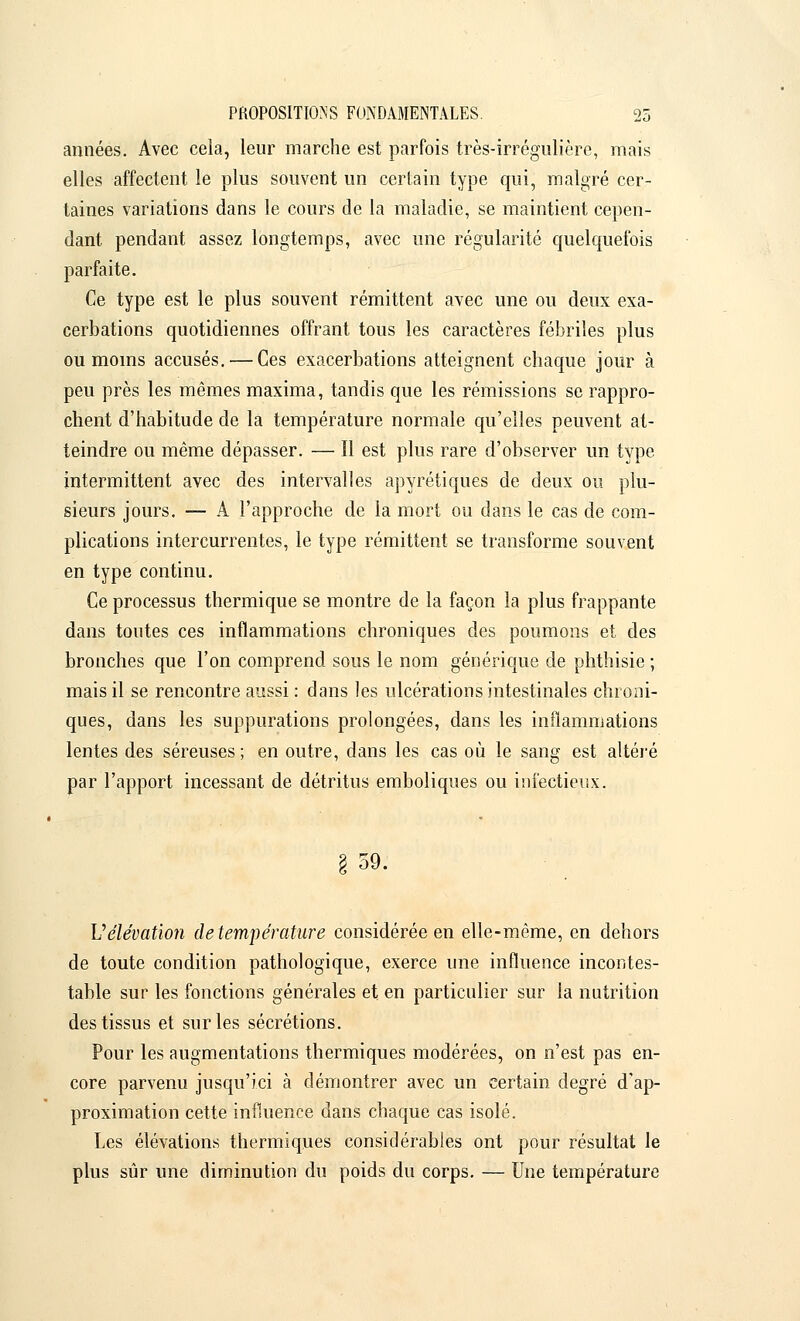 années. Avec cela, leur marche est parfois très-irrégulière, mais elles affectent le plus souvent un certain type qui, malgré cer- taines variations dans le cours de la maladie, se maintient cepen- dant pendant assez longtemps, avec une régularité quelquefois parfaite. Ce type est le plus souvent rémittent avec une ou deux exa- cerbations quotidiennes offrant tous les caractères fébriles plus ou moins accusés. — Ces exacerbations atteignent chaque jour à peu près les mêmes maxima, tandis que les rémissions se rappro- chent d'habitude de la température normale qu'elles peuvent at- teindre ou même dépasser. — Il est plus rare d'observer un type intermittent avec des intervalles apyrétiques de deux ou plu- sieurs jours. — A l'approche de la mort ou dans le cas de com- plications intercurrentes, le type rémittent se transforme souvent en type continu. Ce processus thermique se montre de la façon la plus frappante dans toutes ces inflammations chroniques des poumons et des bronches que l'on comprend sous le nom générique de phthisie ; mais il se rencontre aussi : dans les ulcérations intestinales chroni- ques, dans les suppurations prolongées, dans les inflammations lentes des séreuses ; en outre, dans les cas où le sang est altéré par l'apport incessant de détritus emboliques ou infectieux. 59. Vélévation de température considérée en elle-même, en dehors de toute condition pathologique, exerce une influence incontes- table sur les fonctions générales et en particulier sur la nutrition des tissus et sur les sécrétions. Pour les augmentations thermiques modérées, on n'est pas en- core parvenu jusqu'ici à démontrer avec un certain degré d'ap- proximation cette influence dans chaque cas isolé. Les élévations thermiques considérables ont pour résultat le plus sûr une diminution du poids du corps. — Une température