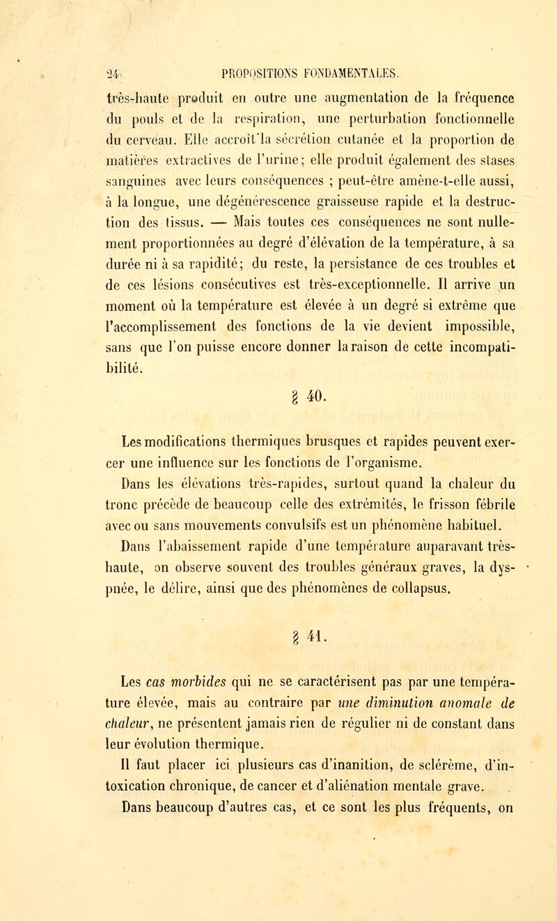 très-haute produit en outre une augmentation de la fréquence du pouls et de la respiration, une perturbation fonctionnelle du cerveau. Elle accroit'la sécrétion cutanée et la proportion de matières extractives de l'urine; elle produit également des stases sanguines avec leurs conséquences ; peut-être amène-t-elle aussi, à la longue, une dégénérescence graisseuse rapide et la destruc- tion des tissus. — Mais toutes ces conséquences ne sont nulle- ment proportionnées au degré d'élévation de la température, à sa durée ni à sa rapidité; du reste, la persistance de ces troubles et de ces lésions consécutives est très-exceptionnelle. Il arrive un moment où la température est élevée à un degré si extrême que l'accomplissement des fonctions de la vie devient impossible, sans que l'on puisse encore donner la raison de cette incompati- bilité. I 40. Les modifications thermiques brusques et rapides peuvent exer- cer une influence sur les fonctions de l'organisme. Dans les élévations très-rapides, surtout quand la chaleur du tronc précède de beaucoup celle des extrémités, le frisson fébrile avec ou sans mouvements convulsifs est un phénomène habituel. Dans l'abaissement rapide d'une température auparavant très- haute, on observe souvent des troubles généraux graves, la dys- pnée, le délire, ainsi que des phénomènes de collapsus. 41. Les cas morbides qui ne se caractérisent pas par une tempéra- ture élevée, mais au contraire par une diminution anomale de chaleur, ne présentent jamais rien de régulier ni de constant dans leur évolution thermique. Il faut placer ici plusieurs cas d'inanition, de sclérème, d'in- toxication chronique, de cancer et d'aliénation mentale grave. Dans beaucoup d'autres cas, et ce sont les plus fréquents, on
