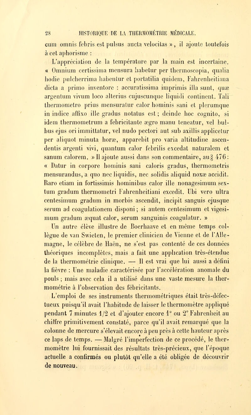 cum omnis febris est pulsus aucta velocitas » , il ajoute toutefois à cet aphorisme : L'appréciation de la température par la main est incertaine. « Omnium certissima mensura habetur per thermoscopia, qualia hodie pulcherrima habentur et portatilia quidem, Fahrenheitiana dicta a primo inventore : accuratissima imprimis illa sunt, quae argentum vivum loco alterius cujuscunque liquidi continent. Tali thermometro prius mensuraLur calor hominis sani et plerumque in indice affixo ille gradus notatus est ; deinde hoc cognito, si idem thermometrum a febricitante a}gro manu teneatur, vel bul- bus ejus oriimmittatur, vel nudo pectori aut sub axillis applicetur per aliquot minuta horse, apparebit pro varia altitudine ascen- dentis argenti vivi, quantum calor febrilis excédât naturalcm et sanum calorem. » Il ajoute aussi dans son commentaire, au§ 476: « Datur in corpore hominis sani caloris gradus, thermometris mensurandus, a quo nec liquidis, nec solidis aliquid noxœ accidit. Raro etiam in fortissimis hominibus calor ille nonagesimum sex- tum gradum thermometri Fahrenheitiani excedit. Ubi vero ultra centesimum gradum in morbis ascendit, incipit sanguis ejusque sérum ad coagulationem disponi ; si autem centesimum et vigesi- mum gradum sequat calor, sérum sanguinis coagulatur. » Un autre élève illustre de Boerhaave et en même temps col- lègue de van Swieten, le premier clinicien de Vienne et de l'Alle- magne, le célèbre de Haën, ne s'est pas contenté de ces données théoriques incomplètes, mais a fait une application très-étendue de la thermométrie clinique. — Il est vrai que lui aussi a défini la fièvre : Une maladie caractérisée par l'accélération anomale du pouls ; mais avec cela il a utilisé dans une vaste mesure la ther- mométrie à l'observation des fébricitants. L'emploi de ses instruments thermométriques était très-défec- tueux puisqu'il avait l'habitude de laisser le thermomètre appliqué pendant 7 minutes 1/2 et d'ajouter encore 1° ou 2° Fahrenheit au chiffre primitivement constaté, parce qu'il avait remarqué que la colonne de mercure s'élevait encore à peu près à cette hauteur après ce laps de temps. — Malgré l'imperfection de ce procédé, le ther- momètre lui fournissait des résultats très-précieux, que l'époque actuelle a confirmés ou plutôt qu'elle a été obligée de découvrir de nouveau.