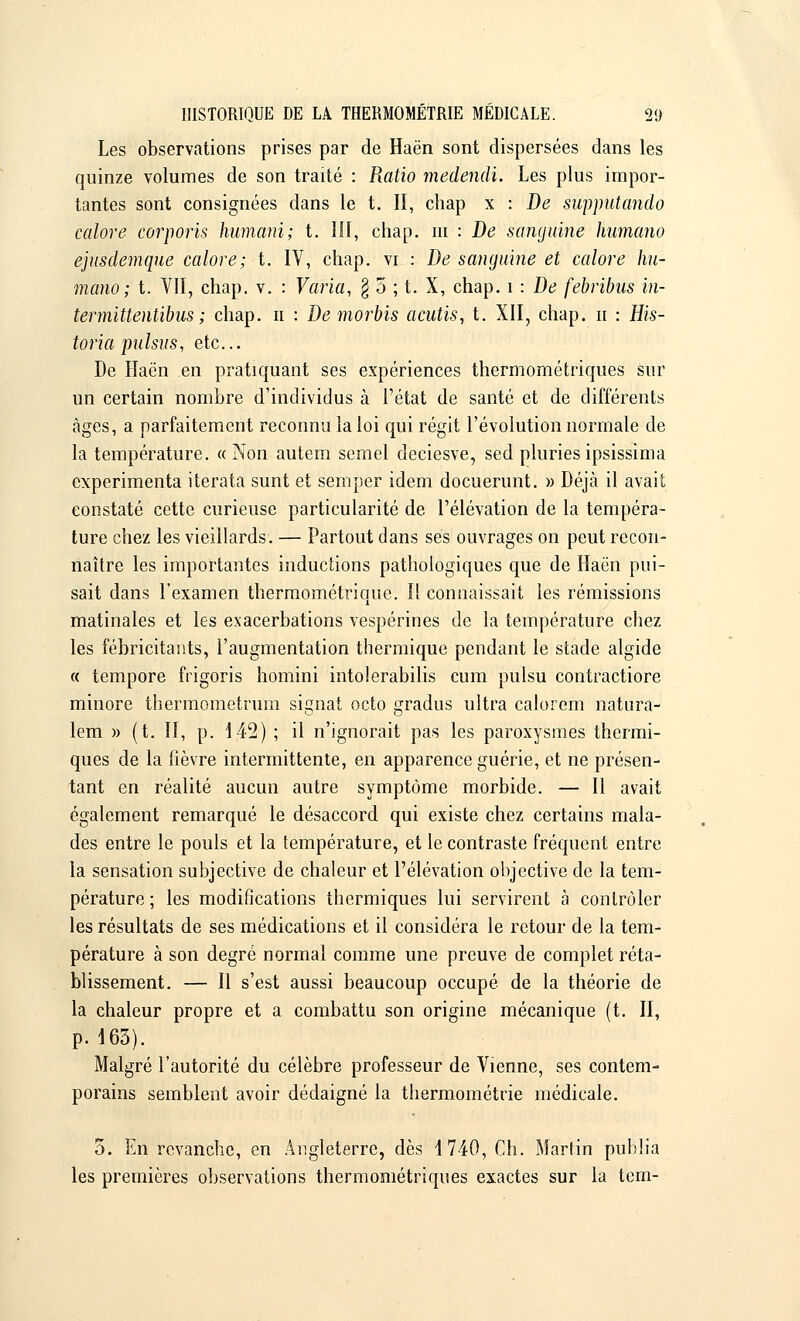 Les observations prises par de Haën sont dispersées dans les quinze volumes de son traité : Ratio medendi. Les plus impor- tantes sont consignées dans le t. Il, chap x : De supputando calore corporis humani; t. III, chap. m : De sanguine humano ejïïsdemque calore; t. IV, chap. vi : De sanguine et calore hu- mano; t. VII, chap. v. : Varia, $ 5 ; t. X, chap. i : De febribus in- termittentibus ; chap. n : De morbis acutis, t. XII, chap. n : His- toria pulsus, etc.. De Haën en pratiquant ses expériences thermométriques sur un certain nombre d'individus à l'état de santé et de différents âges, a parfaitement reconnu la loi qui régit l'évolution normale de la température. « Non autem semel deciesve, sed pluriesipsissima expérimenta iterata sunt et semper idem docuerunt. » Déjà il avait constaté cette curieuse particularité de l'élévation de la tempéra- ture chez les vieillards. — Partout dans ses ouvrages on peut recon- naître les importantes inductions pathologiques que de Haën pui- sait dans l'examen thermométrique. Il connaissait les rémissions matinales et les exacerbations vespérines de la température chez les fébricitants, l'augmentation thermique pendant le stade algide « tempore frigoris homini intolerabilis cum pulsu contractiore minore thermometrum signât octo gradus ultra calorem natura- lem » (t. II, p. 142) ; il n'ignorait pas les paroxysmes thermi- ques de la lièvre intermittente, en apparence guérie, et ne présen- tant en réalité aucun autre symptôme morbide. — Il avait également remarqué le désaccord qui existe chez certains mala- des entre le pouls et la température, et le contraste fréquent entre la sensation subjective de chaleur et l'élévation objective de la tem- pérature ; les modifications thermiques lui servirent à contrôler les résultats de ses médications et il considéra le retour de la tem- pérature à son degré normal comme une preuve de complet réta- blissement. — Il s'est aussi beaucoup occupé de la théorie de la chaleur propre et a combattu son origine mécanique (t. II, p. 163). Malgré l'autorité du célèbre professeur de Vienne, ses contem- porains semblent avoir dédaigné la thermométrie médicale. 5. En revanche, en Angleterre, dès 1740, Ch. Martin publia les premières observations thermométriques exactes sur la tem-