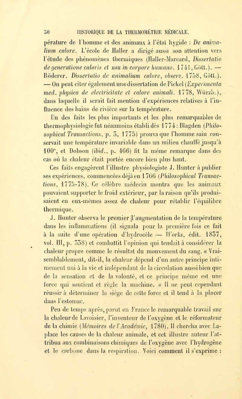 pérature de l'homme et des animaux à l'état hygide : De anima- lium colore. L'école de Haller a dirigé aussi son attention vers l'étude des phénomènes thermiques (Haller-Marcard, Dissertatio de generatione coloris et usu in corpore humano. 1.741 ,-Grôtt.)- — Rôderer. Dissertatio de animalium colore, observ. 1758, Gôtt.). — On peut citer également une dissertation de Pickel [Expérimenta med. physica de electricitate et colore animali. 1778, Wûrzb.), dans laquelle il serait fait mention d'expériences relatives à l'in- fluence des bains de rivière sur la température. Un des faits les plus importants et les plus remarquables de thermophysiologie fut néanmoins établi dès 1774 : Blagden (Philo- sophical Transactions, p. 5, 1775) prouva que l'homme sain con- servait une température invariable dans un milieu chauffé jusqu'à 100°, et Dobson (ibid., p. 466) fit la même remarque dans des cas où la chaleur était portée encore bien plus haut. Ces faits engagèrent l'illustre physiologiste J. Hunter à publier ses expériences, commencées déjà en 1766 (Philosophical Transac- tions, 1775-78). Ce célèbre médecin montra que les animaux pouvaient supporter le froid extérieur, par la raison qu'ils produi- saient en eux-mêmes assez de chaleur pour rétablir l'équilibre thermique, J. Hunter observa le premier |l'augmentation de la température dans les inflammations (il signala pour la première fois ce fait à la suite d'une opération d'hydrocèle — Works, édit. 1857, vol. III, p. 558) et combattit l'opinion qui tendait à considérer la chaleur propre comme le résultat du mouvement du sang. « Vrai- semblablement, dit-il, la chaleur dépend d'un autre principe inti- mement uni à la vie et indépendant de la circulation aussi bien que de la sensation et de la volonté, et ce principe même est une force qui soutient et règle la machine. » Il ne peut cependant réussir à déterminer le siège de cette force et il tend à la placer dans l'estomac. Peu de temps après, parut en France le remarquable travail snr la chaleur de Lavoisier, l'inventeur de l'oxygène et le réformateur de la chimie (Mémoires de l'Académie, 1780). Il chercha avec La- place les causes de la chaleur animale, et cet illustre auteur l'at- tribua aux combinaisons chimiques de l'oxygène avec l'hydrogène et le carbone dans la respiration. Voici comment il s'exprime :