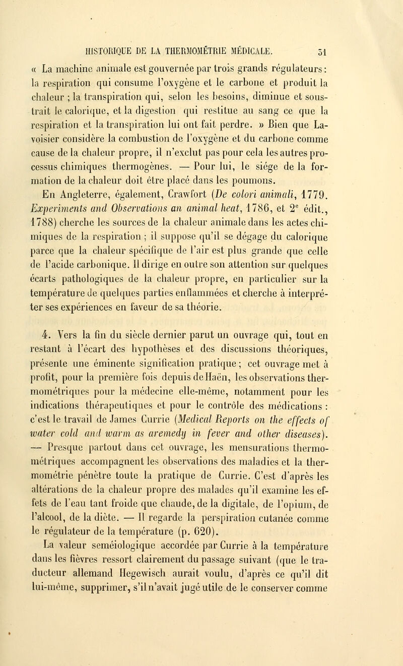 « La machine animale est gouvernée par trois grands régulateurs : la respiration qui consume l'oxygène et le carbone et produit la chaleur ; la transpiration qui, selon les besoins, diminue et sous- trait le calorique, et la digestion qui restitue au sang ce que la respiration et la transpiration lui ont fait perdre. » Bien que La- voisier considère la combustion de l'oxygène et du carbone comme cause de la chaleur propre, il n'exclut pas pour cela les autres pro- cessus chimiques thermogènes. — Pour lui, le siège de la for- mation de la chaleur doit être placé dans les poumons. En Angleterre, également, Crawfort (De colori animait, 1779. Experiments and Observations an animal heat, 1786, et 2e édit., 1788) cherche les sources de la chaleur animale dans les actes chi- miques de la respiration ; il suppose qu'il se dégage du calorique parce que la chaleur spécifique de l'air est plus grande que celle de l'acide carbonique. 11 dirige en outre son attention sur quelques écarts pathologiques de la chaleur propre, en particulier sur la température de quelques parties enflammées et cherche à interpré- ter ses expériences en faveur de sa théorie. 4. Vers la fin du siècle dernier parut un ouvrage qui, tout en restant à l'écart des hypothèses et des discussions théoriques, présente une éminente signification pratique ; cet ouvrage met à profit, pour la première fois depuis deHaën, les observations ther- mométriques pour la médecine elle-même, notamment pour les indications thérapeutiques et pour le contrôle des médications : c'est le travail de James Currie (Médical Reports on the effects of mater cold and warm as aremedy in fever and other diseases). ■— Presque partout dans cet ouvrage, les mensurations thermo- métriques accompagnent les observations des maladies et la ther- mométrie pénètre toute la pratique de Currie. C'est d'après les altérations de la chaleur propre des malades qu'il examine les ef- fets de l'eau tant froide que chaude, de la digitale, de l'opium, de l'alcool, de la diète. — Il regarde la perspiration cutanée comme le régulateur de la température (p. 620). La valeur seméiologique accordée par Currie à la température dans les fièvres ressort clairement du passage suivant (que le tra- ducteur allemand Hegewisch aurait voulu, d'après ce qu'il dit lui-même, supprimer, s'il n'avait jugé utile de le conserver comme