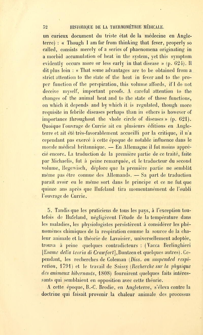 un curieux document du triste état de la médecine en Angle- terre) : « Though I am far from thinking that fever, properly so called, consists merely of a séries of phaenomena originating in a morbid accumulation of beat in the System, yet this symptom evidently occurs more or less early in that disease » (p. 624). Il dit plus loin : « That some advantages are to be obtained from a_ strict attention to the state of the heat in fever and to the pro- per function of the perspiration, this volume affords, if I do not deceive myself, important proofs. A careful attention to the changes of the animal heat and to the state of those functions, on which it dépends and by which it is regulated, though more requisite in fébrile diseases perhaps than in others is however of importance throughout the vhole circle of diseases» (p. 621). Quoique l'ouvrage de Currie ait eu plusieurs éditions en Angle- terre et ait été très-favorablement accueilli par la critique, il n'a cependant pas exercé à cette époque de notable influence dans le monde médical britannique. — En Allemagne il fut moins appré- cié encore. La traduction de la première partie de ce traité, faite par Michaelis, fut à peine remarquée, et le traducteur du second volume, llegewisch, déplore que la première partie ne semblât même pas être connue des Allemands. — Sa part de traduction parait avoir eu le même sort dans le principe et ce ne fut que quinze ans après que Hufeland tira momentanément de l'oubli l'ouvrage de Currie. 5. Tandis que les praticiens de tous les pays, à l'exception tou- tefois de Hufeland, négligèrent l'étude de la température dans les maladies, les physiologistes persistèrent à considérer les phé- nomènes chimiques de la respiration comme la source de la cha- leur animale et la théorie de Lavoisier, universellement adoptée, trouva à peine quelques contradicteurs : (Vacca Berlinghieri [Esame delta teoria di Crawfort],Buntzen«t quelques autres). Ce- pendant, les recherches de Coleman (Diss. on suspended respi- ration, 1791) et le travail de Saissy (Recherche sur la physique des animaux hibernants, 1808) fournirent quelques faits intéres- sants qui semblaient en opposition avec cette théorie. A cette époque, B.-C. Brodie, en Angleterre, s'éleva contre la doctrine qui faisait provenir la chaleur animale des processus