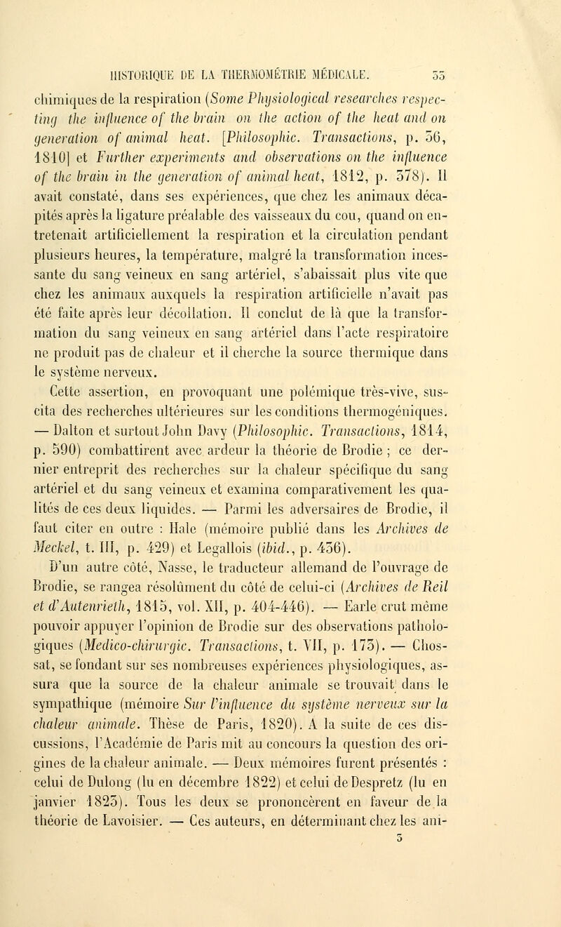 chimiques de la respiration (Some Phijsiological researches respec- ting the influence of the brain on the action of the heat and on génération of animal heat. [Philosophie. Transactions, p. 56, 1810] et Fnrther expemments and observations on the influence of the brain in the génération of animal heat, 1812, p. 578). Il avait constaté, dans ses expériences, que chez les animaux déca- pités après la ligature préalable des vaisseaux du cou, quand on en- tretenait artificiellement la respiration et la circulation pendant plusieurs heures, la température, malgré la transformation inces- sante du sang veineux en sang artériel, s'abaissait plus vite que chez les animaux auxquels la respiration artificielle n'avait pas été faite après leur décollation. Il conclut de là que la transfor- mation du sang veineux en sang artériel dans l'acte respiratoire ne produit pas de chaleur et il cherche la source thermique dans le système nerveux. Cette assertion, en provoquant une polémique très-vive, sus- cita des recherches ultérieures sur les conditions thermogéniques. — Dalton et surtout John Davy (Philosophie. Transactions, 1814, p. 590) combattirent avec ardeur la théorie de Brodie ; ce der- nier entreprit des recherches sur la chaleur spécifique du sang artériel et du sang veineux et examina comparativement les qua- lités de ces deux liquides. — Parmi les adversaires de Brodie, il faut citer en outre : Haie (mémoire publié dans les Archives de Meckel, t. III, p. 429) et Legallois (ibid., p. 456). D'un autre côté, Nasse, le traducteur allemand de l'ouvrage de Brodie, se rangea résolument du côté de celui-ci {Archives de Pœil et d'Autenrieth, 1815, vol. XII, p. 404-446). — Earle crut même pouvoir appuyer l'opinion de Brodie sur des observations patholo- giques (Medico-chirurgic. Transactions, t. VII, p. 175). — Chos- sat, se fondant sur ses nombreuses expériences physiologiques, as- sura que la source de la chaleur animale se trouvaiV dans le sympathique (mémoire Sur Vinfluence du système nerveux sur la chaleur animale. Thèse de Paris, 1820). A la suite de ces dis- cussions, l'Académie de Paris mit au concours la question des ori- gines de la chaleur animale. — Deux mémoires furent présentés : celui deDulong (lu en décembre 1822) et celui deDespretz (lu en janvier 1825). Tous les deux se prononcèrent en faveur de.la théorie de Lavoisier. — Ces auteurs, en déterminant chez les ani-