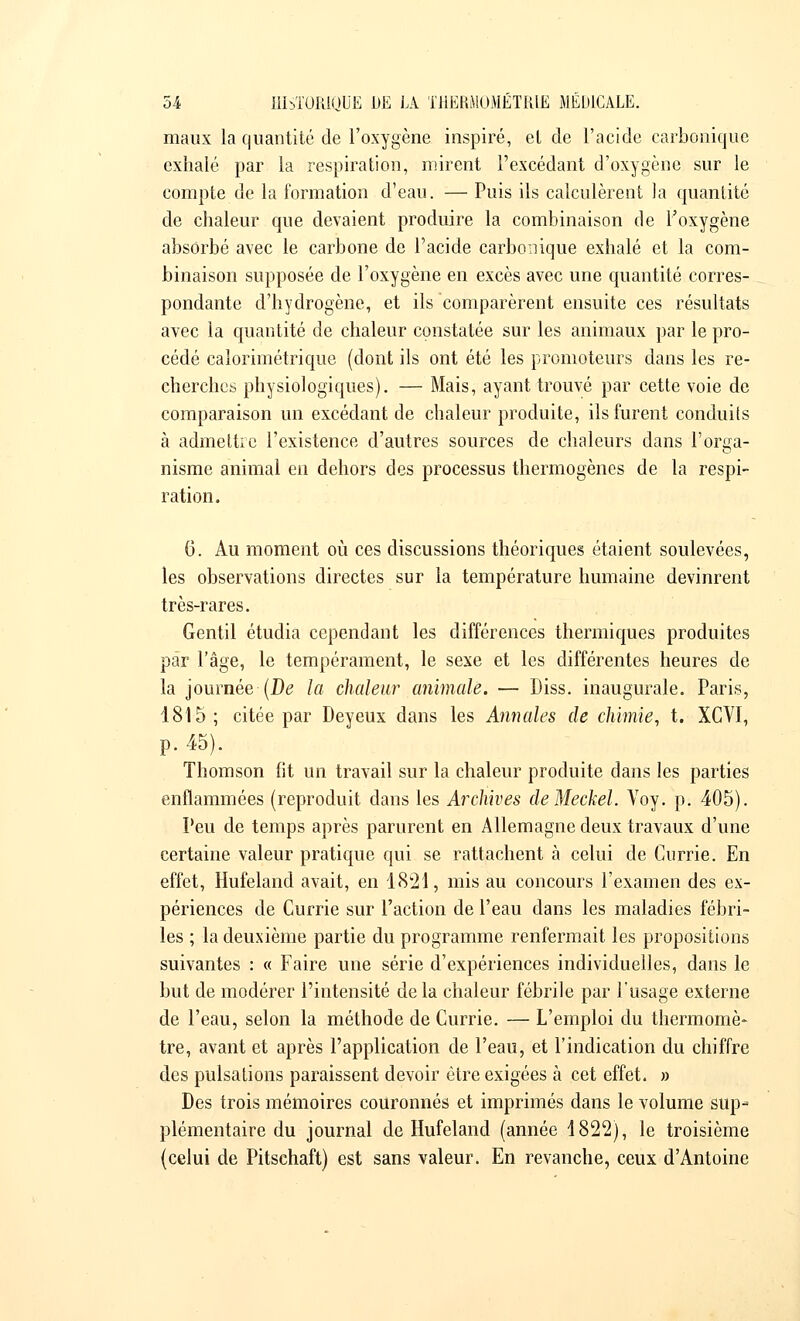 maux la quantité de l'oxygène inspiré, et de l'acide carbonique exhalé par la respiration, mirent l'excédant d'oxygène sur le compte de la formation d'eau. — Puis ils calculèrent la quantité de chaleur que devaient produire la combinaison de l'oxygène absorbé avec le carbone de l'acide carbonique exhalé et la com- binaison supposée de l'oxygène en excès avec une quantité corres- pondante d'hydrogène, et ils comparèrent ensuite ces résultats avec la quantité de chaleur constatée sur les animaux par le pro- cédé calorimétrique (dont ils ont été les promoteurs dans les re- cherches physiologiques). — Mais, ayant trouvé par cette voie de comparaison un excédant de chaleur produite, ils furent conduits à admettre l'existence d'autres sources de chaleurs dans l'orga- nisme animal en dehors des processus thermogènes de la respi- ration. 6. Au moment où ces discussions théoriques étaient soulevées, les observations directes sur la température humaine devinrent très-rares. Gentil étudia cependant les différences thermiques produites par l'âge, le tempérament, le sexe et les différentes heures de la journée (De la chaleur animale. — Diss. inaugurale. Paris, 1815; citée par Deyeux dans les Annales de chimie, t. XCVI, p. 45). Thomson fit un travail sur la chaleur produite dans les parties enflammées (reproduit dans les Archives cleMeckel. Voy. p. 405). Peu de temps après parurent en Allemagne deux travaux d'une certaine valeur pratique qui se rattachent à celui de Currie. En effet, Hufeland avait, en 1821, mis au concours l'examen des ex- périences de Currie sur l'action de l'eau dans les maladies fébri- les ; la deuxième partie du programme renfermait les propositions suivantes : « Faire une série d'expériences individuelles, dans le but de modérer l'intensité delà chaleur fébrile par l'usage externe de l'eau, selon la méthode de Currie. — L'emploi du thermomè- tre, avant et après l'application de l'eau, et l'indication du chiffre des pulsations paraissent devoir être exigées à cet effet. » Des trois mémoires couronnés et imprimés dans le volume sup- plémentaire du journal de Hufeland (année 1822), le troisième (celui de Pitschaft) est sans valeur. En revanche, ceux d'Antoine