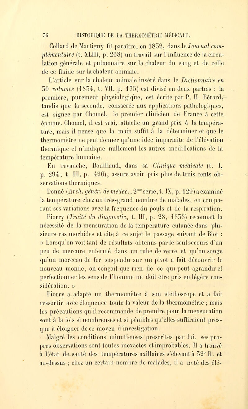 Collard de Martigny fit paraître, en 1852, dans le Journal com- plémentaire (t. XLIII, p. 268) un travail sur l'influence de la circu- lation générale et pulmonaire sur la chaleur du sang et de celle de ce fluide sur la chaleur animale. L'article sur la chaleur animale inséré dans le Dictionnaire en 50 volumes (1854, t. VII, p. 175) est divisé en deux parties : la première, purement physiologique, est écrite par P. H. Bérard, tandis que la seconde, consacrée aux applications pathologiques, est signée par Chomel, le premier clinicien de France à cette, époque. Chomel, il est vrai, attache un grand prix à la tempéra- ture, mais il pense que la main suffit à la déterminer et que le thermomètre ne peut donner qu'une idée imparfaite de l'élévation thermique et n'indique nullement les autres modifications de la température humaine. En revanche, Bouillaud, dans sa Clinique médicale (t. I, p. 294; t. III, p. 426), assure avoir pris plus de trois cents ob- servations thermiques. Donné (Arch. génér. de médec., 2'1,e série, t. IX, p. 129) a examiné la température chez un très-grand nombre de malades, en compa- rant ses variations avec la fréquence du pouls et de la respiration. Piorry (Traité du diagnostic, t. III, p. 28, 1858) reconnaît la nécessité de la mensuration de la température cutanée dans plu- sieurs cas morbides et cite à ce sujet le passage suivant de Biot : « Lorsqu'on voit tant de résultats obtenus parle seul secours d'un peu de mercure enfermé dans un tube de verre et qu'on songe qu'un morceau de fer suspendu sur un pivot a fait découvrir le nouveau monde, on conçoit que rien de ce qui peut agrandir et perfectionner les sens de l'homme ne doit être pris en légère con- sidération. » Piorry a adapté un thermomètre à son stéthoscope et a fait ressortir avec éloquence toute la valeur de la thermométrie ; mais les précautions qu'il recommande de prendre pour la mensuration sont à la fois si nombreuses et si pénibles qu'elles suffiraient pres- que à éloigner de ce moyen d'investigation. Malgré les conditions minutieuses prescrites par lui, ses pro- pres observations sont toutes inexactes et improbables. Il a trouvé à l'état de.santé des^ températures axillaires s'élevantà 32° R. et au-dessus ; chez un certain nombre de malades, il a noté des élé-