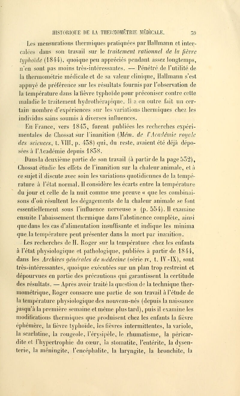 Les mensurations thermiques pratiquées par Hallmann et inter- calées dans son travail sur le traitement rationnel de la fièvre typhoïde (1844), quoique peu appréciés pendant assez longtemps, n'en sont pas moins très-intéressantes. — Pénétré de l'utilité de la thermométrie médicale et de sa valeur clinique, Hallmann s'est appuyé de préférence sur les résultats fournis par l'observation de la température dans la fièvre typhoïde pour préconiser contre cette maladie le traitement hydrothérapique. îî a en outre fait un cer- tain nombre d'expériences sur les variations thermiques chez les individus sains soumis à diverses influences. En France, vers 1845, furent publiées les recherches expéri- mentales de Chossat sur l'inanition (Mém. de l'Académie royale des sciences, t. VIII, p. 458) qui, du reste, avaient été déjà dépo- sées à l'Académie depuis 1858. Dans la deuxième partie de son travail (à partir de la page 552), Chossat étudie les effets de l'inanition sur la chaleur animale, et à ce sujet il discute avec soin les variations quotidiennes de la tempé- rature à l'état normal. 11 considère les écarts entre la température du jour et celle de la nuit comme une preuve « que les combinai- sons d'où résultent les dégagements de la chaleur animale se font essentiellement sous l'influence nerveuse » (p. 554). Il examine ensuite l'abaissement thermique dans l'abstinence complète, ainsi que dans les cas d'alimentation insuffisante et indique les minima que la température peut présenter dans la mort par inanition. Les recherches de H. Roger sur la température chez les enfants à l'état physiologique et pathologique, publiées à partir de 1844, dans les Archives générales de médecine (série iv, t. IV-IX), sont très-intéressantes, quoique exécutées sur un plan trop restreint et dépourvues en partie des précautions qui garantissent la certitude des résultats. — Après avoir traité la question de la technique ther- mométrique, Roger consacre une partie de son travail à l'étude de la température physiologique des nouveau-nés (depuis la naissance jusqu'à la première semaine et même plus tard), puis il examine les modifications thermiques que produisent chez les enfants la fièvre éphémère, la fièvre typhoïde, les fièvres intermittentes, la variole, la scarlatine, la rougeole, l'érysipèle, le rhumatisme, la péricar- dite et l'hypertrophie du cœur, la stomatite, l'entérite, la dysen- terie, la méningite, l'encéphalite, la laryngite, la bronchite, la