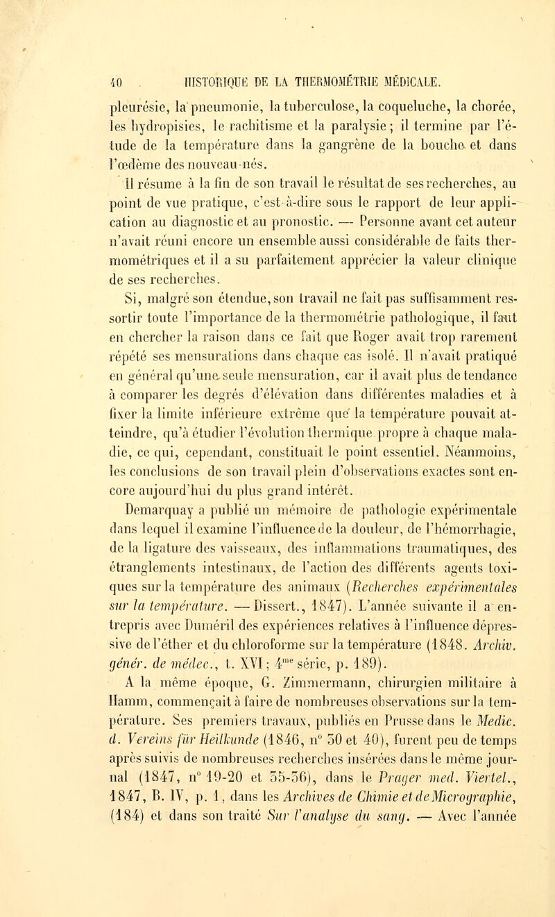 pleurésie, la'pneumonie, la tuberculose, la coqueluche, la chorée, les hydropisies, le rachitisme et la paralysie ; il termine par l'é- tude de la température dans la gangrène de la bouche, et dans l'œdème des nouveau-nés. Il résume à la fin de son travail le résultat de ses recherches, au point de vue pratique, c'est-à-dire sous le rapport de leur appli- cation au diagnostic et au pronostic. — Personne avant cet auteur n'avait réuni encore un ensemble aussi considérable de faits ther- mométriques et il a su parfaitement apprécier la valeur clinique de ses recherches. Si, malgré son étendue, son travail ne fait pas suffisamment res- sortir toute l'importance de la thermométrie pathologique, il fa-ut en chercher la raison dans ce fait que Roger avait trop rarement répété ses mensurations dans chaque cas isolé. Il n'avait pratiqué en général qu'une,seule mensuration, car il avait plus de tendance à comparer les degrés d'élévation dans différentes maladies et à fixer la limite inférieure extrême que' la température pouvait at- teindre, qu'à étudier l'évolution thermique propre à chaque mala- die, ce qui, cependant, constituait le point essentiel. Néanmoins, les conclusions de son travail plein d'observations exactes sont en- core aujourd'hui du plus grand intérêt. Demarquay a publié un mémoire de pathologie expérimentale dans lequel il examine l'influence de la douleur, de l'hémorrhagie, de la ligature des vaisseaux, des inflammations traumatiques, des étranglements intestinaux, de l'action des différents agents toxi- ques sur la température des animaux (Recherches expérimentales sur la température. —Dissert., 1847). L'année suivante il a en- trepris avec Duméril des expériences relatives à l'influence dépres- sive del'éther et du chloroforme sur la température (1848. Archiv. génér. de médec, t. XVI ; 4me série, p. 189). A la même époque, G. Zimmermann, chirurgien militaire à Hamm, commençait à faire de nombreuses observations sur la tem- pérature. Ses premiers travaux, publiés en Prusse dans le Medic. d. Vereins fur Hellkunde (1846, n° 50 et 40), furent peu de temps après suivis de nombreuses recherches insérées dans le même jour- nal (1847, n° 19-20 et 55-56), dans le Prager med. Viertel, 1847, R. IV, p. 1, dans les Archives de Chimie et de Micrographie, (184) et dans son traité Sur Vanalyse du sang. — Avec l'année