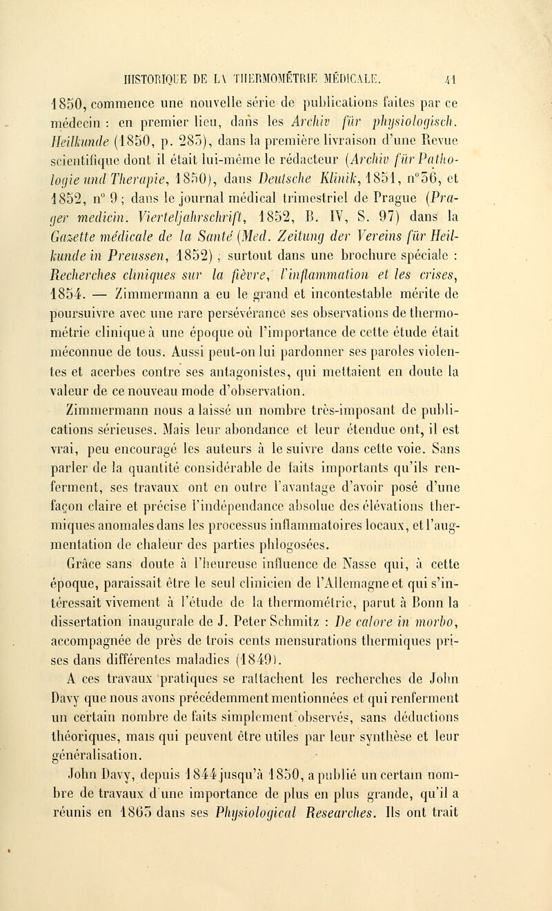 1850, commence une nouvelle série de publications faites par ce médecin : en premier lieu, dans les Archiv fur physiologisch. Heilkunde (1850, p. 285), dans la première livraison d'une Revue scientifique dont il était lui-même le rédacteur (Archiv fiïr Patho- logie und Thérapie, 1850), dans Deutsche Klinik, 1851, n°56, et 1852, n° 9 ; dans le journal médical trimestriel de Prague (Pra- ger medicin. Vierteljahrsclirift, 1852, B. IV, S. 97) clans la Gazette médicale de la Santé (Med. Zeitung der Vereins fur Heil- kunde in Preussen, 1852) , surtout dans une brochure spéciale : Pœcherches cliniques sur la fièvre, Vinflammation et les crises, 1854. — Zimmermann a eu le grand et incontestable mérite de poursuivre avec une rare persévérance ses observations de thermo- métrie clinique à une époque où l'importance de cette étude était méconnue de tous. Aussi peut-on lui pardonner ses paroles violen- tes et acerbes contre ses antagonistes, qui mettaient en doute la valeur de ce nouveau mode d'observation. Zimmermann nous a laissé un nombre très-imposant de publi- cations sérieuses. Mais leur abondance et leur étendue ont, il est vrai, peu encouragé les auteurs à le suivre dans cette voie. Sans parler de la quantité considérable de faits importants qu'ils ren- ferment, ses travaux ont en outre l'avantage d'avoir posé d'une façon claire et précise l'indépendance absolue des élévations ther- miques anomales dans les processus inflammatoires locaux, et l'aug- mentation de chaleur des parties phlogosées. Grâce sans doute à l'heureuse influence de Nasse qui, à cette époque, paraissait être le seul clinicien de l'Allemagne et qui s'in- téressait vivement à l'étude de la thermométrie, parut à Bonn la dissertation inaugurale de J. Peter Schmitz : De calore in morho, accompagnée de près de trois cents mensurations thermiques pri- ses dans différentes maladies (1849). A ces travaux pratiques se rattachent les recherches de John Davy que nous avons précédemment mentionnées et qui renferment un certain nombre de faits simplement observés, sans déductions théoriques, mais qui peuvent être utiles par leur synthèse et leur généralisation. John Davy, depuis 1844 jusqu'à 1850, a publié un certain nom- bre de travaux d'une importance de plus en plus grande, qu'il a réunis en 1865 dans ses Physiological Researches. Ils ont trait