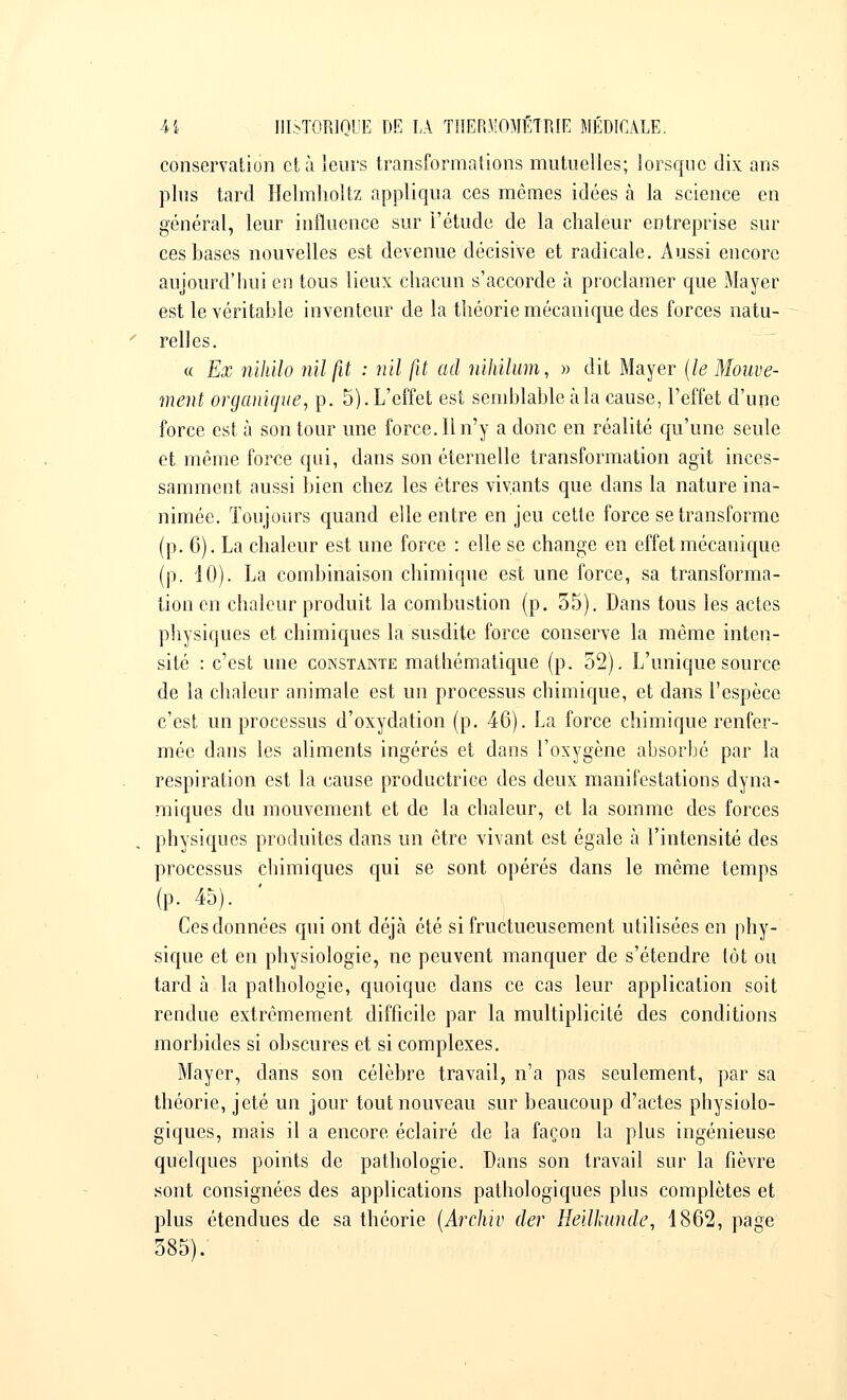 conservation et à leurs transformations mutuelles; lorsque dix ans plus tard Helmholtz appliqua ces mêmes idées à la science en général, leur influence sur l'étude de la chaleur entreprise sur ces bases nouvelles est devenue décisive et radicale. Aussi encore aujourd'hui en tous lieux chacun s'accorde à proclamer que Mayer est le véritable inventeur de la théorie mécanique des forces natu- relles. « Ex nihilo nilfit : nil fit ad nihilum, » dit Mayer (le Mouve- ment organique., p. 5). L'effet est semblable à la cause, l'effet d'une force est à son tour une force. Il n'y a donc en réalité qu'une seule et même force qui, dans son éternelle transformation agit inces- samment aussi bien chez les êtres vivants que clans la nature ina- nimée. Toujours quand elle entre en jeu cette force se transforme (p. 6). La chaleur est une force : elle se change en effet mécanique (p. 10). La combinaison chimique est une force, sa transforma- tion en chaleur produit la combustion (p. 55). Dans tous les actes physiques et chimiques la susdite force conserve la même inten- sité : c'est une constante mathématique (p. 52). L'unique source de la chaleur animale est un processus chimique, et dans l'espèce c'est un processus d'oxydation (p. 46). La force chimique renfer- mée dans les aliments ingérés et dans l'oxygène absorbé par la respiration est la cause productrice des deux manifestations dyna- miques du mouvement et de la chaleur, et la somme des forces physiques produites dans un être vivant est égale à l'intensité des processus chimiques qui se sont opérés dans le même temps (p. 45). Ces données qui ont déjà été si fructueusement utilisées en phy- sique et en physiologie, ne peuvent manquer de s'étendre tôt ou tard à la pathologie, quoique dans ce cas leur application soit rendue extrêmement difficile par la multiplicité des conditions morbides si obscures et si complexes. Mayer, dans son célèbre travail, n'a pas seulement, par sa théorie, jeté un jour tout nouveau sur beaucoup d'actes physiolo- giques, mais il a encore éclairé de la façon la plus ingénieuse quelques points de pathologie. Dans son travail sur la fièvre sont consignées des applications pathologiques plus complètes et plus étendues de sa théorie (Archiv der Heilkunde, 1862, page 585).