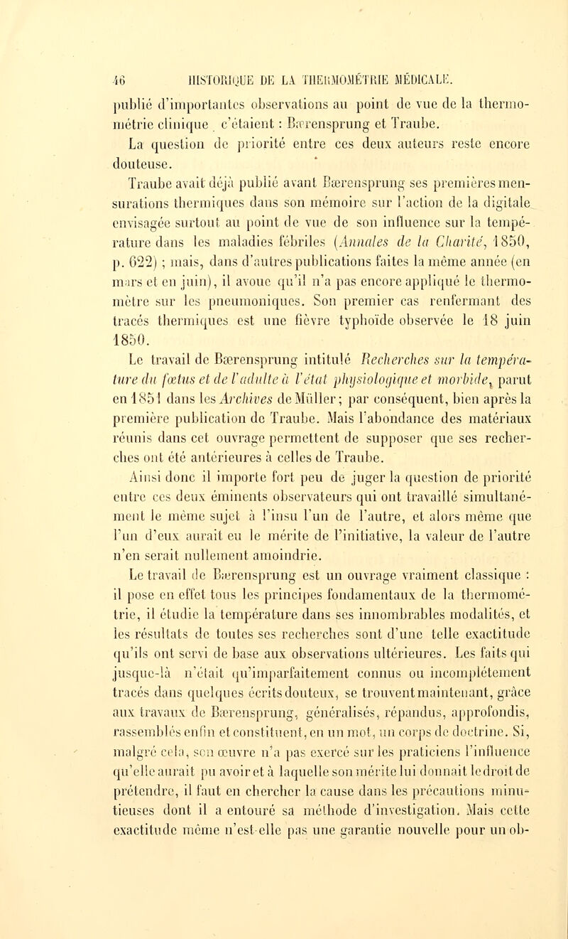 publié d'importantes observations au point de vue de la thermo- métrie clinique c'étaient : Bœrensprung et Traube. La question de priorité entre ces deux auteurs reste encore douteuse. Traube avait déjà publié avant Bœrensprung ses premières men- surations thermiques dans son mémoire sur l'action de la digitale envisagée surtout au point de vue de son influence sur la tempé- rature dans les maladies fébriles (Annales de la Charité, 1850, p. 622) ; mais, clans d'autres publications faites la même année (en mars et en juin), il avoue qu'il n'a pas encore appliqué le thermo- mètre sur les pneumoniques. Son premier cas renfermant des tracés thermiques est une fièvre typhoïde observée le 18 juin 1850. Le travail de Bserensprung intitulé Recherches sur la tempéra- ture du fœtus et de l'adulte à l'état physiologique et morbide^ parut en 185! dans les Archives deMûller; par conséquent, bien après la première publication de Traube. Mais l'abondance des matériaux réunis dans cet ouvrage permettent de supposer que ses recher- ches ont été antérieures à celles de Traube. Ainsi donc il importe fort peu de juger la question de priorité entre ces deux éminents observateurs qui ont travaillé simultané- ment le même sujet à i'insu l'un de l'autre, et alors même que l'un d'eux aurait eu le mérite de l'initiative, la valeur de l'autre n'en serait nullement amoindrie. Le travail de Bœrensprung est un ouvrage vraiment classique : il pose en effet tous les principes fondamentaux de la thermomé- trie, il étudie la température dans ses innombrables modalités, et les résultats de toutes ses recherches sont d'une telle exactitude qu'ils ont servi de base aux observations ultérieures. Les faits qui jusque-là n'était qu'imparfaitement connus ou incomplètement tracés dans quelques écrits douteux, se trouvent maintenant, grâce aux travaux de Bœrensprung, généralisés, répandus, approfondis, rassemblés enfin et constituent, en un mot, un corps de doctrine. Si, malgré cela^ son œuvre n'a pas exercé sur les praticiens l'influence qu'elle aurait pu avoir et à laquelle son mérite lui donnaitledroit.de prétendre, il faut en chercher la cause dans les précautions minu- tieuses dont il a entouré sa méthode d'investigation. Mais cette exactitude même n'est elle pas une garantie nouvelle pour un ob-