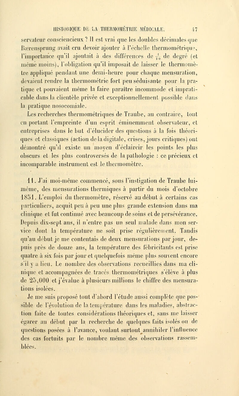 servateur consciencieux ? 11 est vrai que les doubles décimales que Bœrensprung avait cru devoir ajouter à l'échelle thermométrique, l'importance qu'il ajoutait à des différences de T'0 de degré (et même moins), l'obligation qu'il imposait de laisser le thermomè- tre appliqué pendant une demi-heure pour chaque mensuration, devaient rendre la thermométrie fort peu séduisante pour la pra- tique et pouvaient même la faire paraître incommode et imprati- cable dans la clientèle privée et exceptionnellement possible dans la pratique nosocomiale. Les recherches thermométriques de Traube, au contraire, tout en portant l'empreinte d'un esprit éminemment observateur, et entreprises dans le but d'élucider des questions a la fois théori- ques et classiques (action de la digitale, crises, jours critiques) ont démontré qu'il existe un moyen d'éclaircir les points les plus obscurs et les plus controversés de la pathologie : ce précieux et incomparable instrument est le thermomètre. H. J'ai moi-même commencé, sous l'instigation de Traube lui- même, des mensurations thermiques à partir du mois d'octobre 1851. L'emploi du thermomètre, réservé au début à certains cas particuliers, acquit peu à peu une plus grande extension dans ma clinique et fut continué avec beaucoup de soins et de persévérance. Depuis dix-sept ans, il n'entre pas un seul malade dans mon ser- vice dont la température ne soit prise régulièrement. Tandis qu'au début je me contentais de deux mensurations par jour, de- puis près de douze ans, la température des fébricitants est prise quatre à six fois par jour et quelquefois même plus souvent encore s'il y a lieu. Le nombre des observations recueillies dans ma cli- nique et accompagnées de tracés thermométriques s'élève à plus de 25,000 et j'évalue à plusieurs millions le chiffre des mensura- tions isolées. Je me suis proposé tout d'abord l'étude aussi complète que pos- sible de révolution de la température dans les maladies, abstrac- tion faite de toutes considérations théoriques et, sans me laisser égarer au début par la recherche de quelques faits isolés ou de questions posées à l'avance, voulant surtout^annihiler l'influence des cas fortuits par le nombre même des observations rassem- blées.