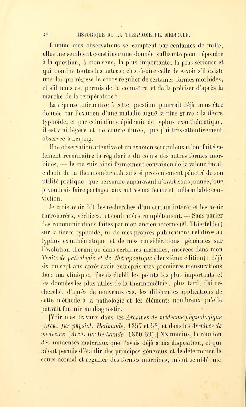 Comme mes observations se comptent par centaines de mille, elles me semblent constituer une donnée suffisante pour répondre à la question, à mon sens, la plus importante, la plus sérieuse et qui domine toutes les autres ; c'est-à-dire celle de savoir s'il existe une loi qui régisse le cours régulier de certaines formes morbides, et s'il nous est permis de la connaître et de la préciser d'après la marche de la température ? La réponse affirmative à cette question pourrait déjà nous être donnée par l'examen d'une maladie aiguë la plus grave : la lièvre typhoïde, et par celui d'une épidémie de typhus exanthématique, il est vrai légère et de courte durée, que j'ai très-attentivement observée à Leipzig. Une observation attentive et un examen scrupuleux m'ont fait éga- lement reconnaître la régularité du cours des autres formes mor- bides. — Je me suis ainsi fermement convaincu de la valeur incal- culable de la thermométrie. Je suis si profondément pénétré de son utilité pratique, que personne auparavant n'avait soupçonnée,'que je voudrais faire partager aux autres ma ferme et inébranlable con- viction. Je crois avoir fait des recherches d'un certain intérêt et les avoir corroborées, vérifiées, et confirmées complètement. — Sans parler des communications faites par mon ancien interne (M. Thierfelder) sur la fièvre typhoïde, ni de mes propres publications relatives au typhus exanthématique et de mes considérations générales sur l'évolution thermique dans certaines maladies, insérées dans mon Traité de pathologie et de thérapeutique (deuxième édition) ; déjà six ou sept ans après avoir entrepris mes premières mensurations dans ma clinique, j'avais établi les points les plus importants et les données les plus utiles de la thermométrie; plus tard, j'ai re- cherché, d'après de nouveaux cas, les différentes applications de cette méthode à la pathologie et les éléments nombreux qu'elle pouvait fournir au diagnostic. [Voir mes travaux dans les Archives de médecine physiologique (Arch. fur phijsiol. Heilkunde, 1857 et 58) et dans les Archives de médecine (Arch. fiïrHeilkunde, 1860-69).] Néanmoins, la réunion des immenses matériaux que j'avais déjà à ma disposition, et qui m'ont permis d'établir des principes généraux et de déterminer le cours normal et régulier des formes morbides, m'eût semblé une