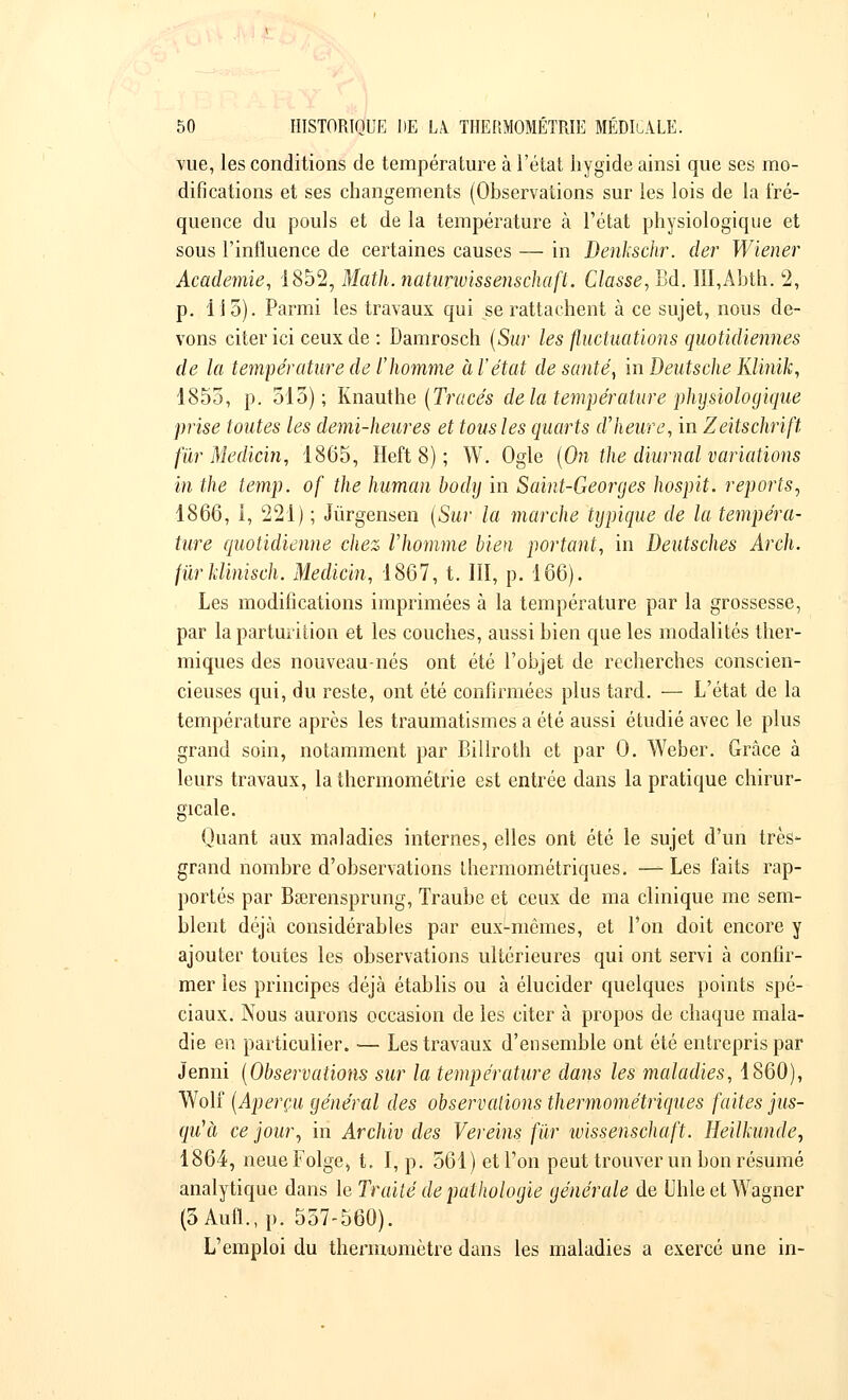 vue, les conditions de température à l'état hygide ainsi que ses mo- difications et ses changements (Observations sur les lois de la fré- quence du pouls et de la température à l'état physiologique et sous l'influence de certaines causes — in Denkschr. der Wiener Académie, 1852, Math.naturivissenschafl. Classe, Bd. III,Abth. 2, p. 115). Parmi les travaux qui se rattachent à ce sujet, nous de- vons citer ici ceux de : Damrosch (Sur les fluctuations quotidiennes de la température de l'homme à l'état de santé, in Deutsche Klinïk, 1855, p. 515); Knauthe (Tracés de la température physiologique prise toutes les demi-heures et tous les quarts d'heure, in Zeitschrift fur Medicin, 1865, Heft 8) ; W. Ogle (On the diumal variations in the temp. of the human body in Saint-Georges hospit. reports, 1866, 1, 221) ; Jûrgensen (Sur la marche typique de la tempéra- ture quotidienne chez l'homme bien portant, in Deutsches Arch. fùrUinisch. Medici?i, 1867, t. III, p. 166). Les modifications imprimées à la température par la grossesse, par la parturition et les couches, aussi bien que les modalités ther- miques des nouveau-nés ont été l'objet de recherches conscien- cieuses qui, du reste, ont été confirmées plus tard. — L'état de la température après les traumatismes a été aussi étudié avec le plus grand soin, notamment par Billroth et par 0. Weber. Grâce à leurs travaux, la thermométrie est entrée dans la pratique chirur- gicale. Quant aux maladies internes, elles ont été le sujet d'un très- grand nombre d'observations thermométriques. — Les faits rap- portés par Bœrensprung, Traube et ceux de ma clinique me sem- blent déjà considérables par eux-mêmes, et l'on doit encore y ajouter toutes les observations ultérieures qui ont servi à confir- mer les principes déjà établis ou à élucider quelques points spé- ciaux. Nous aurons occasion de les citer à propos de chaque mala- die en particulier. ■— Les travaux d'ensemble ont été entrepris par Jenni (Observations sur la température dans les maladies, 1860), Wolf (Aperçu général des observations thermométriques faites jus- qu'à ce jour, in Archiv des Vereins fur wissenschaft. Heilkunde, 1864, neueFolge, t. I, p. 561) et l'on peut trouver un bon résumé analytique dans le Traité de pathologie générale de Uhle et Wagner (3Aufl.,p. 557-560). L'emploi du thermomètre dans les maladies a exercé une in-