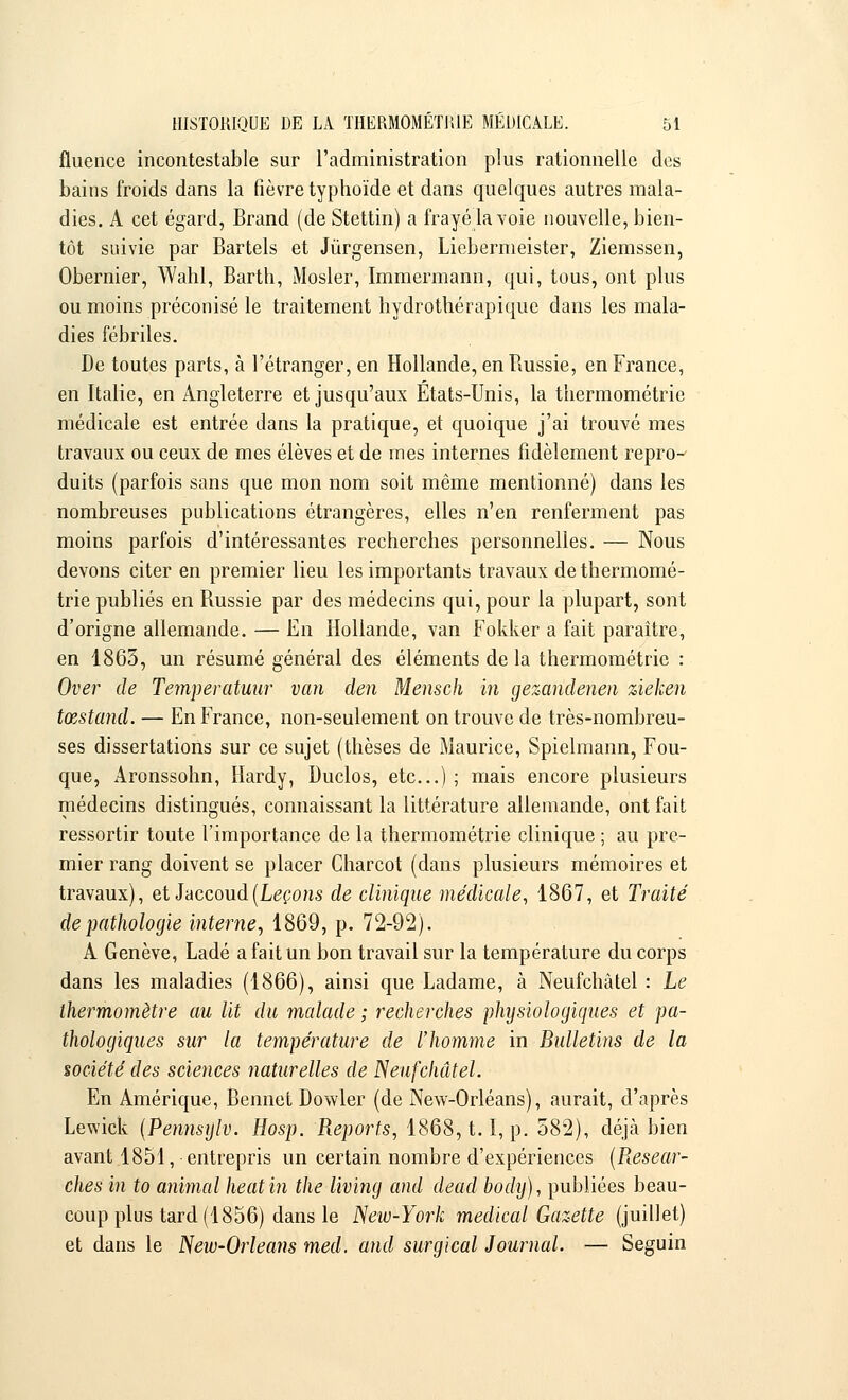 fluence incontestable sur l'administration plus rationnelle des bains froids dans la fièvre typhoïde et dans quelques autres mala- dies. A cet égard, Brand (de Stettin) a frayé la voie nouvelle, bien- tôt suivie par Bartels et Jùrgensen, Liebermeister, Ziemssen, Obernier, Wahl, Barth, Mosler, Immermann, qui, tous, ont plus ou moins préconisé le traitement hydrothérapique dans les mala- dies fébriles. De toutes parts, à l'étranger, en Hollande, en Bussie, en France, en Italie, en Angleterre et jusqu'aux Etats-Unis, la tiiermométrie médicale est entrée dans la pratique, et quoique j'ai trouvé mes travaux ou ceux de mes élèves et de mes internes fidèlement repro- duits (parfois sans que mon nom soit même mentionné) dans les nombreuses publications étrangères, elles n'en renferment pas moins parfois d'intéressantes recherches personnelles. — Nous devons citer en premier lieu les importants travaux de tiiermomé- trie publiés en Russie par des médecins qui, pour la plupart, sont d'origne allemande. — En Hollande, van Fokker a fait paraître, en 1865, un résumé général des éléments delà tiiermométrie : Over de Temperatuur van den Mensch in gezandenen zieken tœstand. — En France, non-seulement on trouve de très-nombreu- ses dissertations sur ce sujet (thèses de Maurice, Spielmann, Fou- que, Aronssohn, Hardy, Duclos, etc.); mais encore plusieurs médecins distingués, connaissant la littérature allemande, ont fait ressortir toute l'importance de la tiiermométrie clinique ; au pre- mier rang doivent se placer Charcot (dans plusieurs mémoires et travaux), et Jaccoud(Leçons de clinique médicale, 1867, et Traité de pathologie interne, 1869, p. 72-92). A Genève, Ladé a fait un bon travail sur la température du corps dans les maladies (1866), ainsi que Ladame, à Neufchàtel : Le thermomètre au Ut du malade ; recherches physiologiques et pa- thologiques sur la température de l'homme in Bulletins de la société des sciences naturelles de ISeufchâtel. En Amérique, Bennet Dowler (de New-Orléans), aurait, d'après Lewick (Pennsylv. Hosp. Reports, 1868,1.1, p. 582), déjà bien avant 1851, entrepris un certain nombre d'expériences (Resear- ches in to animal heatin the living and dead body), publiées beau- coup plus tard (1856) dans le New-York médical Gazette (juillet) et dans le New-Orleans med. and surgical Journal. — Seguin