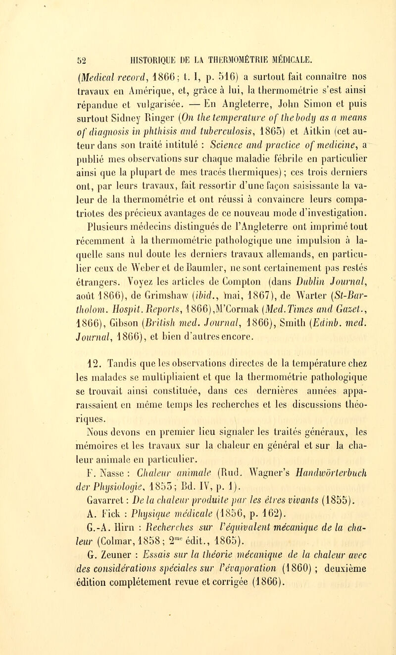 (Médical record, 1866; t. I, p. 516) a surtout fait connaître nos travaux en Amérique, et, grâce à lui, la thermométrie s'est ainsi répandue et vulgarisée. — En Angleterre, John Simon et puis surtout Sidney Ringer (On the température ofthebody as a means of diagnosis in phthisis and tuberculosis, 1865) et Aitkin (cet au- teur dans son traité intitulé : Science and praclice of médiane, a publié mes observations sur chaque maladie fébrile en particulier ainsi que la plupart de mes tracés thermiques) ; ces trois derniers ont, par leurs travaux, fait ressortir d'une façon saisissante la va- leur de la thermométrie et ont réussi à convaincre leurs compa- triotes des précieux avantages de ce nouveau mode d'investigation. Plusieurs médecins distingués de l'Angleterre ont imprimé tout récemment à la thermométrie pathologique une impulsion à la- quelle sans nul doute les derniers travaux allemands, en particu- lier ceux de Weber et deBaumler, ne sont certainement pas restés étrangers. Voyez les articles de Compton (dans Dublin Journal, août 1866), de Grimshaw (ibid., niai, 1867), de Warter (St-Bar- ilwlom. Hospit. Reports, !866),M'Cormak (Med.Times and Gazet., 1866), Gibson (British med. Journal, 1866), Smith (Edin'b. med. Journal, 1866), et bien d'autres encore. 12. Tandis que les observations directes de la température chez les malades se multipliaient et que la thermométrie pathologique se trouvait ainsi constituée, dans ces dernières années appa- raissaient en même temps les recherches et les discussions théo- riques. Nous devons en premier lieu signaler les traités généraux, les mémoires et les travaux sur la chaleur en général et sur la cha- leur animale en particulier. F. Nasse : Chaleur animale (Rud. Wagner's Handwôrterbuch der Physiologie, 1855; Bd. IV, p. 1). Gavarret : De la chaleur produite par les êtres vivants (1855). A. Fick : Physique médicale (1856, p. 162). G.-A. Hirn : Recherches sur V équivalent mécanique delà cha- leur (Colmar,1858; 2meédit., 1865). G. Zeuner : Essais sur la théorie mécanique de la chaleur avec des considérations spéciales sur Pévaporation (1860); deuxième édition complètement revue et corrigée (1866).