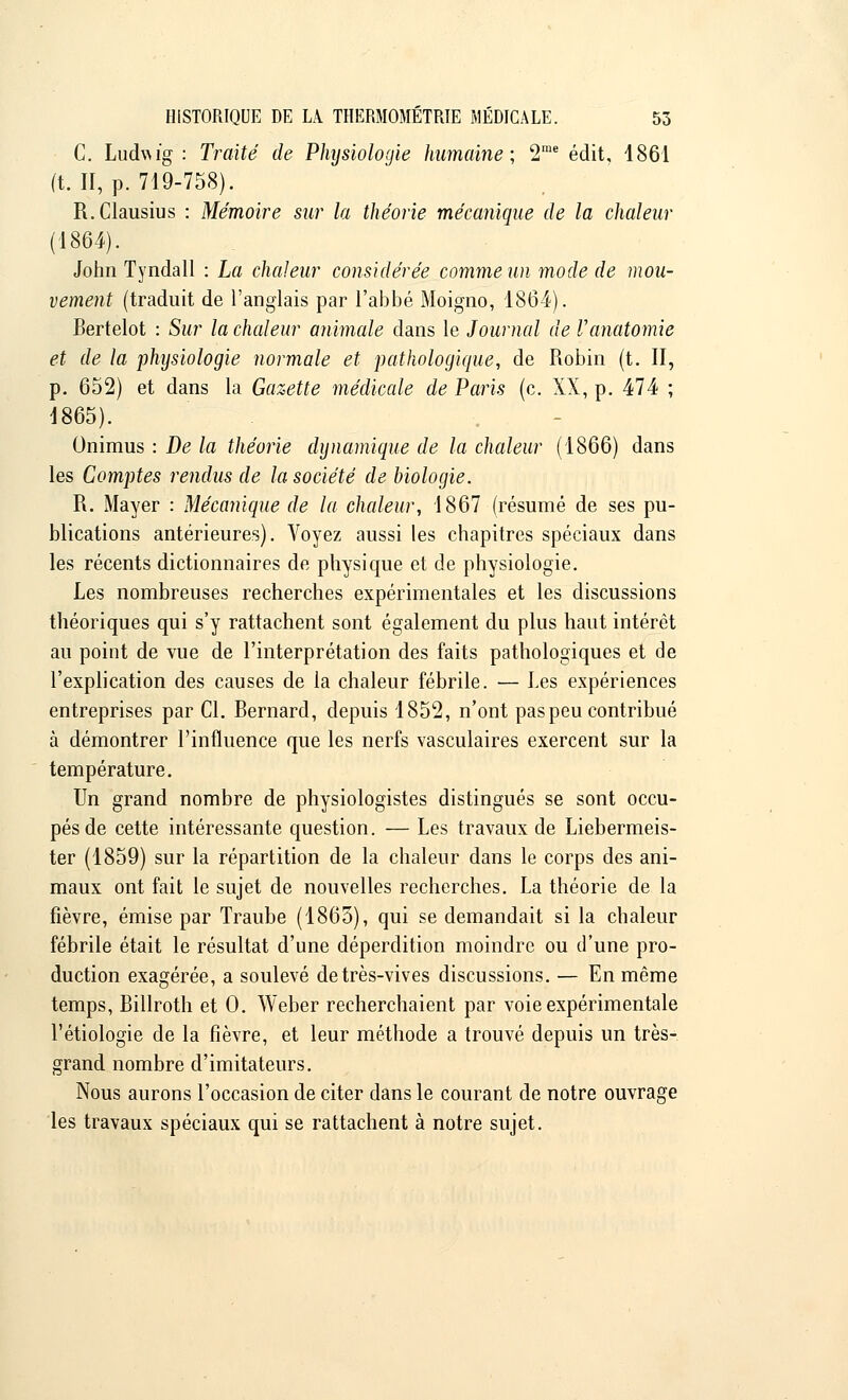 C. Ludvwg : Traité de Physiologie humaine; 2me édit, 1861 (t. II, p. 719-758). R.Clausius : Mémoire sur la théorie mécanique de la chaleur (1864). John Tyndall : La chaleur considérée comme un mode de mou- vement (traduit de l'anglais par l'abbé Moigno, 1864). Bertelot : Sur la chaleur animale clans le Journal de Vanatomie et de la physiologie normale et pathologique, de Robin (t. II, p. 652) et dans la Gazette médicale de Paris (c. XX, p. 474 ; 1865). Onimus : De la théorie dynamique de la chaleur (1866) dans les Comptes rendus de la société de biologie. R. Mayer : Mécanique de la chaleur, 1867 (résumé de ses pu- blications antérieures). Voyez aussi les chapitres spéciaux dans les récents dictionnaires de physique et de physiologie. Les nombreuses recherches expérimentales et les discussions théoriques qui s'y rattachent sont également du plus haut intérêt au point de vue de l'interprétation des faits pathologiques et de l'explication des causes de la chaleur fébrile. — Les expériences entreprises par Cl. Bernard, depuis 1852, n'ont pas peu contribué à démontrer l'influence que les nerfs vasculaires exercent sur la température. Un grand nombre de physiologistes distingués se sont occu- pés de cette intéressante question. — Les travaux de Liebermeis- ter (1859) sur la répartition de la chaleur dans le corps des ani- maux ont fait le sujet de nouvelles recherches. La théorie de la fièvre, émise par Traube (1865), qui se demandait si la chaleur fébrile était le résultat d'une déperdition moindre ou d'une pro- duction exagérée, a soulevé de très-vives discussions. — En même temps, Billroth et 0. Weber recherchaient par voie expérimentale l'étiologie de la fièvre, et leur méthode a trouvé depuis un très- grand nombre d'imitateurs. Nous aurons l'occasion de citer dans le courant de notre ouvrage les travaux spéciaux qui se rattachent à notre sujet.