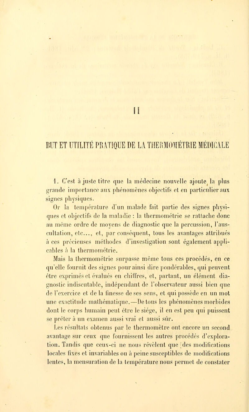 BUT ET UTILITÉ PRATIQUE DE LA THERMOMÉTRIE MÉDICALE \. C'est à juste titre que la médecine nouvelle ajoute la plus grande importance aux phénomènes objectifs et en particulier aux signes physiques. Or la température d'un malade fait partie des signes physi- ques et objectifs de la maladie : la thermométrie se rattache donc au même ordre de moyens de diagnostic que la percussion, l'aus- cultation, etc., et, par conséquent, tous les avantages attribués à ces précieuses méthodes d'investigation sont également appli- cables à la thermométrie. Mais la thermométrie surpasse même tous ces procédés, en ce qu'elle fournit des signes pour ainsi dire pondérables, qui peuvent être exprimés et évalués en chiffres, et, partant, un élément dia- gnostic indiscutable, indépendant de l'observateur aussi bien que de l'exercice et de la finesse de ses sens, et qui possède en un mot une exactitude mathématique.—De tous les phénomènes morbides dont le corps humain peut être le siège, il en est peu qui puissent se prêter à un examen aussi vrai et aussi sûr. Les résultats obtenus par le thermomètre ont encore un second avantage sur ceux que fournissent les autres procédés d'explora- tion. Tandis que ceux-ci ne nous révèlent que Jdes modifications locales fixes et invariables ou à peine susceptibles de modifications lentes, la mensuration de la température nous permet de constater