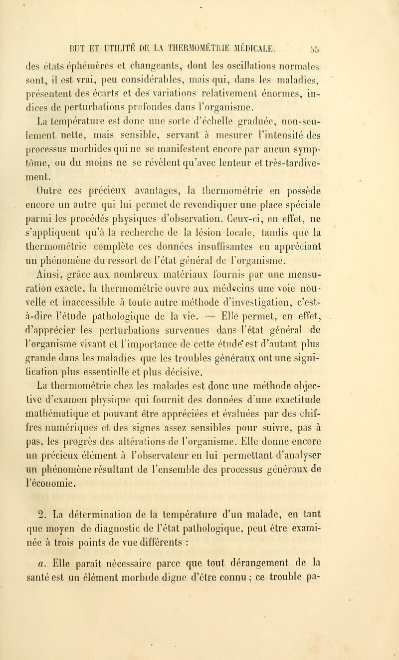 des états éphémères et changeants, dont les oscillations normales sont, il est vrai, peu considérables, mais qui, dans les maladies, présentent des écarts et des variations relativement énormes, in- dices de perturbations profondes dans l'organisme. La température est donc une sorte d'échelle graduée, non-seu- lement nette, mais sensible, servant à mesurer l'intensité des processus morbides qui ne se manifestent encore par aucun symp- tôme, ou du moins ne se révèlent qu'avec lenteur et très-tardive- ment. Outre ces précieux avantages, la thermométrie en possède encore un autre qui lui permet de revendiquer une place spéciale parmi les procédés physiques d'observation. Ceux-ci, en effet, ne s'appliquent qu'à la recherche de la lésion locale, tandis que la thermométrie complète ces données insuffisantes en appréciant un phénomène du ressort de l'état général de l'organisme. Ainsi, grâce aux nombreux matériaux fournis par une mensu- ration exacte, la thermométrie ouvre aux médecins une voie nou- velle et inaccessible à toute autre méthode d'investigation, c'est- à-dire l'étude pathologique de la vie. — Elle permet, en effet, d'apprécier les perturbations survenues dans l'état général de l'organisme vivant et l'importance de cette étude'est d'autant plus grande dans les maladies que les troubles généraux ont une signi- fication plus essentielle et plus décisive. La thermométrie chez les malades est donc une méthode objec- tive d'examen physique qui fournit des données d'une exactitude mathématique et pouvant être appréciées et évaluées par des chif- fres numériques et des signes assez sensibles pour suivre, pas à pas, les progrès des altérations de l'organisme. Elle donne encore un précieux élément à l'observateur en lui permettant d'analyser un phénomène résultant de l'ensemble des processus généraux de l'économie. 2. La détermination de la température d'un malade, en tant que moyen de diagnostic de l'état pathologique, peut être exami- née à trois points de vue différents : a. Elle paraît nécessaire parce que tout dérangement de la santé est un élément morbide digne d'être connu ; ce trouble pa-