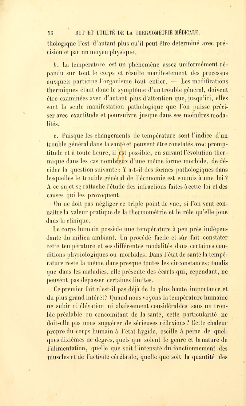 thologique l'est d'autant plus qu'il peut être déterminé avec pré- cision et par un moyen physique. b. La température est un phénomène assez uniformément ré- pandu sur tout le corps et résulte manifestement des processus auxquels participe l'organisme tout entier. — Les modifications thermiques étant donc le symptôme d'un trouble général, doivent être examinées avec d'autant plus d'attention que, jusqu'ici, elles sont la seule manifestation pathologique que l'on puisse préci- ser avec exactitude et poursuivre jusque dans ses moindres moda- lités. c. Puisque les changements de température sont l'indice d'un trouble général dans la santé et peuvent être constatés avec promp- titude et à toute heure, il est possible, en suivant l'évolution ther- mique dans les cas nombreux d'une même forme morbide, de dé- cider la question suivante : Y a-t-il des formes pathologiques dans lesquelles le trouble général de l'économie est soumis à une loi ? A ce sujet se rattache l'étude des infractions faites à cette loi et des causes qui les provoquent. On ne doit pas négliger ce triple point de vue, si l'on veut con- naître la valeur pratique de la thermométrie et le rôle qu'elle joue dans la clinique. Le corps humain possède une température à peu près indépen- dante du milieu ambiant. Un procédé facile et sûr fait constater cette température et ses différentes modalités dans certaines con- ditions physiologiques ou morbides. Dans l'état de santé la tempé- rature reste la même dans presque toutes les circonstances; tandis que dans les maladies, elle présente des écarts qui, cependant, ne peuvent pas dépasser certaines limites. Ce premier fait n'est-il pas déjà de la plus haute importance et du plus grand intérêt? Quand nous voyons la température humaine ne subir ni élévation ni abaissement considérables sans un trou- ble préalable ou concomitant de la santé, cette particularité ne doit-elle pas nous suggérer de sérieuses réflexions? Cette chaleur propre du corps humain à l'état hygide, oscille à peine de quel- ques dixièmes de degrés, quels que soient le genre et la nature de l'alimentation, quelle que soit l'intensité du fonctionnement des muscles et de l'activité cérébrale, quelle que soit la quantité des