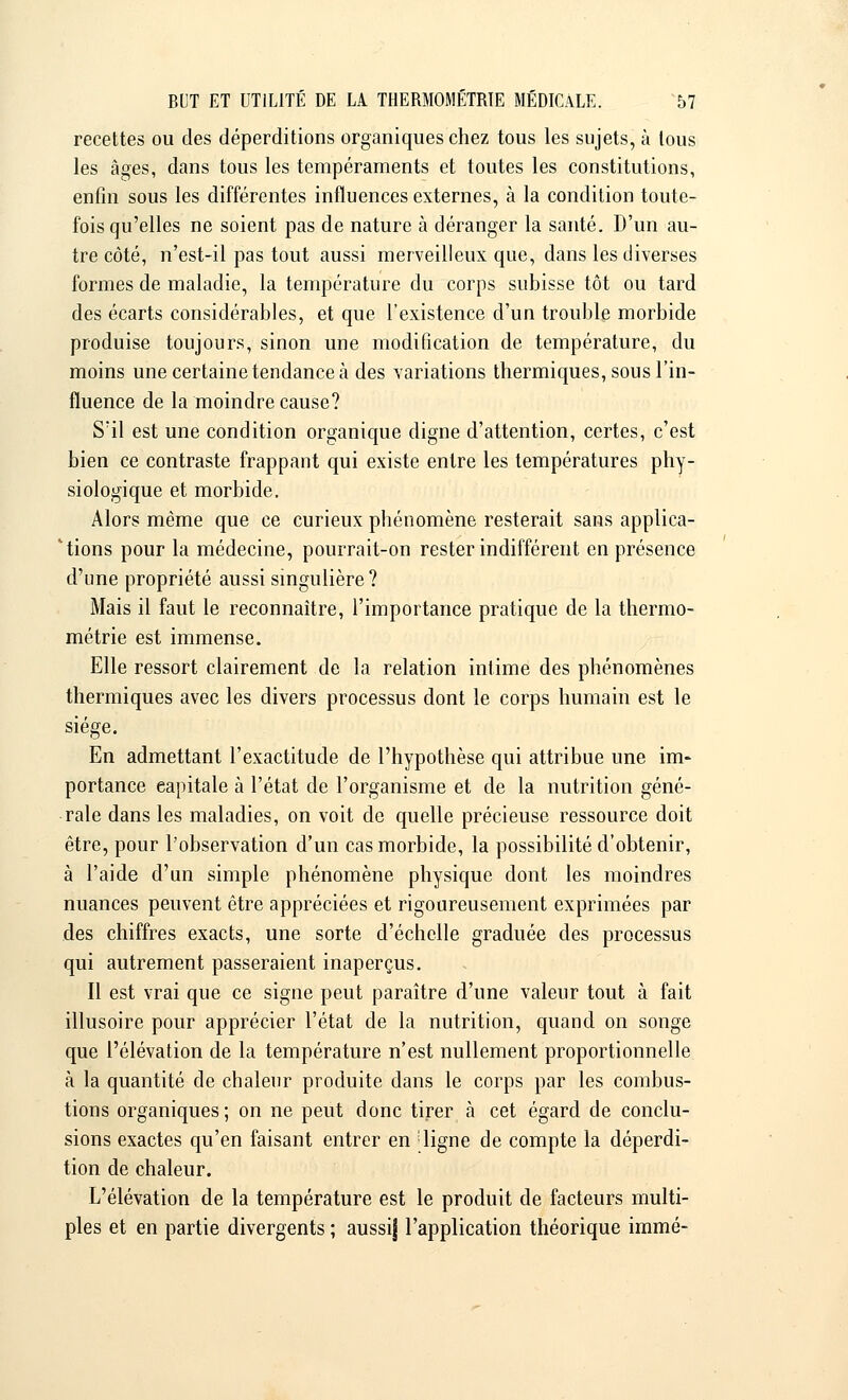 recettes ou des déperditions organiques chez tous les sujets, à tous les âges, dans tous les tempéraments et toutes les constitutions, enfin sous les différentes influences externes, à la condition toute- fois qu'elles ne soient pas de nature à déranger la santé. D'un au- tre côté, n'est-il pas tout aussi merveilleux que, dans les diverses formes de maladie, la température du corps subisse tôt ou tard des écarts considérables, et que l'existence d'un trouble morbide produise toujours, sinon une modification de température, du moins une certaine tendance à des variations thermiques, sous l'in- fluence de la moindre cause? S'il est une condition organique digne d'attention, certes, c'est bien ce contraste frappant qui existe entre les températures phy- siologique et morbide. Alors même que ce curieux phénomène resterait sans applica- tions pour la médecine, pourrait-on rester indifférent en présence d'une propriété aussi singulière? Mais il faut le reconnaître, l'importance pratique de la thermo- métrie est immense. Elle ressort clairement de la relation intime des phénomènes thermiques avec les divers processus dont le corps humain est le siège. En admettant l'exactitude de l'hypothèse qui attribue une im- portance eapitale à l'état de l'organisme et de la nutrition géné- rale dans les maladies, on voit de quelle précieuse ressource doit être, pour l'observation d'un cas morbide, la possibilité d'obtenir, à l'aide d'un simple phénomène physique dont les moindres nuances peuvent être appréciées et rigoureusement exprimées par des chiffres exacts, une sorte d'échelle graduée des processus qui autrement passeraient inaperçus. Il est vrai que ce signe peut paraître d'une valeur tout à fait illusoire pour apprécier l'état de la nutrition, quand on songe que l'élévation de la température n'est nullement proportionnelle à la quantité de chaleur produite dans le corps par les combus- tions organiques; on ne peut donc tirer à cet égard de conclu- sions exactes qu'en faisant entrer en [ligne de compte la déperdi- tion de chaleur. L'élévation de la température est le produit de facteurs multi- ples et en partie divergents ; aussi] l'application théorique immé-