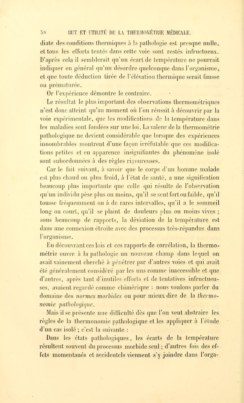 diate des conditions thermiques à la pathologie est presque nulle, et tous les efforts tentés dans cette voie sont restés infructueux. D'après cela il semblerait qu'un écart de température ne pourrait indiquer en général qu'un désordre quelconque clans l'organisme, et que toute déduction tirée de l'élévation thermique serait fausse ou prématurée. Or l'expérience démontre le contraire. Le résultat le plus important des observations thermométriques n'est donc atteint qu'au moment où l'on réussit à découvrir par la voie expérimentale, que les modifications de la température dans les maladies sont fondées sur une loi. La valeur delà thermométrie pathologique ne devient considérable que lorsque des expériences innombrables montrent d'une façon irréfutable que ces modifica- tions petites et en apparence insignifiantes du phénomène isolé sont subordonnées à des règles rigoureuses. Car le fait suivant, à savoir que le corps d'un homme malade est plus chaud ou plus froid, à l'état de santé, a une signification beaucoup plus importante que celle qui résulte de l'observation qu'un individu pèse plus ou moins, qu'il se sent fort ou faible, qu'il tousse fréquemment ou à de rares intervalles, qu'il a le sommeil long ou court, qu'il se plaint de douleurs plus ou moins vives ; sous beaucoup de rapports, la déviation de la température est dans une connexion étroite avec des processus très-répandus dans l'organisme. En découvrant ces lois et ces rapports de corrélation, la thermo- métrie ouvre à la pathologie un nouveau champ dans lequel on avait vainement cherché à pénétrer par d'autres voies et qui avait été généralement considéré par les uns comme inaccessible et que d'autres, après tant d'inutiles efforts et de tentatives infructueu- ses, avaient regardé comme chimérique : nous voulons parler du domaine des normes morbides ou pour mieux dire de la thermo- nomie pathologique. Mais il se présente une difficulté dès que l'on veut abstraire les règles de la thermonomie pathologique et les appliquer à l'étude d'un cas isolé ; c'est la suivante : Dans les états pathologiques, les écarts de la température résultent souvent du processus morbide seul ; d'autres fois des ef- fets momentanés et accidentels viennent s'y joindre dans l'orga-