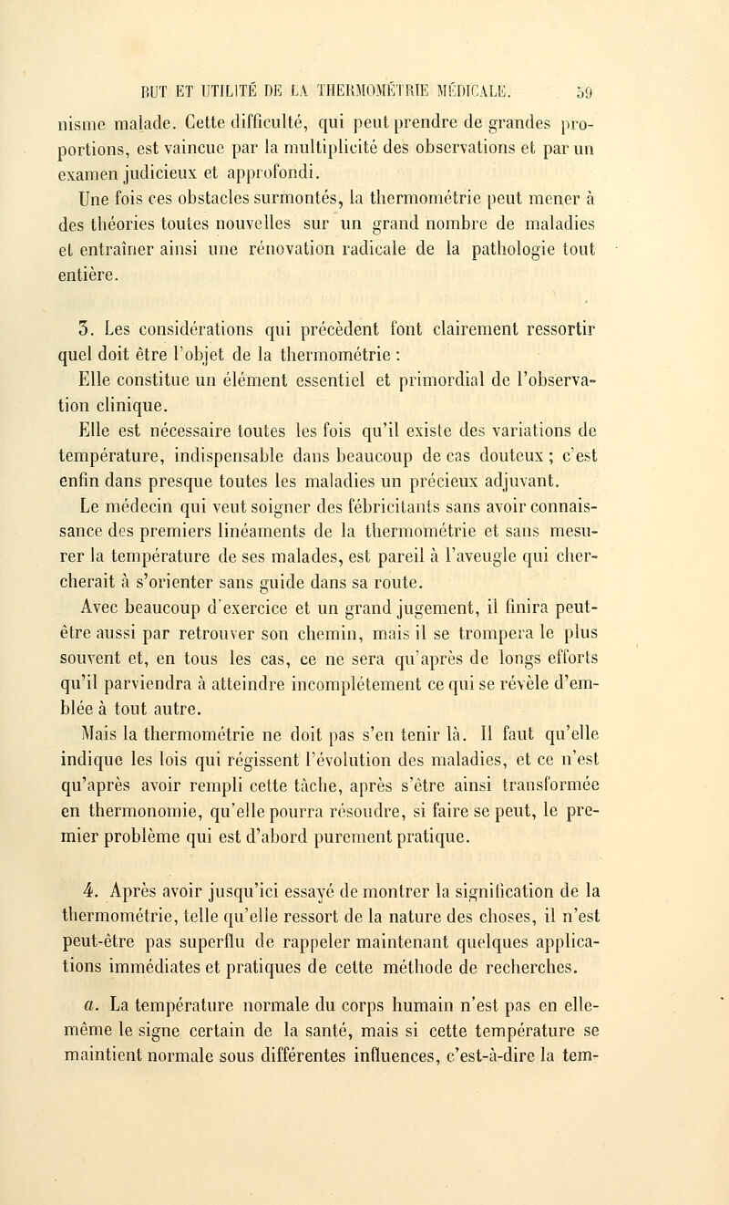 nisnie malade. Cette difficulté, qui peut prendre de grandes pro- portions, est vaincue par la multiplicité des observations et par un examen judicieux et approfondi. Une fois ces obstacles surmontés, la thermométrie peut mener à des théories toutes nouvelles sur un grand nombre de maladies et entraîner ainsi une rénovation radicale de la pathologie tout entière. 3. Les considérations qui précèdent font clairement ressortir quel doit être l'objet de la thermométrie : Elle constitue un élément essentiel et primordial de l'observa- tion clinique. Elle est nécessaire toutes les fois qu'il existe des variations de température, indispensable dans beaucoup de cas douteux ; c'est enfin dans presque toutes les maladies un précieux adjuvant. Le médecin qui veut soigner des fébricitants sans avoir connais- sance des premiers linéaments de la thermométrie et sans mesu- rer la température de ses malades, est pareil à l'aveugle qui cher- cherait à s'orienter sans guide dans sa route. Avec beaucoup d'exercice et un grand jugement, il finira peut- être aussi par retrouver son chemin, mais il se trompera le plus souvent et, en tous les cas, ce ne sera qu'après de longs efforts qu'il parviendra à atteindre incomplètement ce qui se révèle d'em- blée à tout autre. Mais la thermométrie ne doit pas s'en tenir là. Il faut qu'elle indique les lois qui régissent l'évolution des maladies, et ce n'est qu'après avoir rempli cette tâche, après s'être ainsi transformée en thermonomie, qu'elle pourra résoudre, si faire se peut, le pre- mier problème qui est d'abord purement pratique. 4. Après avoir jusqu'ici essayé de montrer la signification de la thermométrie, telle qu'elle ressort de la nature des choses, il n'est peut-être pas superflu de rappeler maintenant quelques applica- tions immédiates et pratiques de cette méthode de recherches. a. La température normale du corps humain n'est pas en elle- même le signe certain de la santé, mais si cette température se maintient normale sous différentes influences, c'est-à-dire la tem-