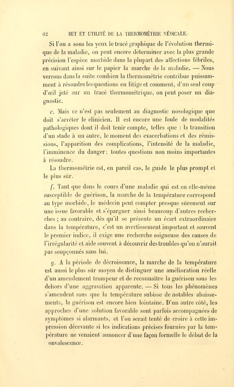 Si l'on a sous les yeux le tracé graphique de l'évolution thermi- que de la maladie, on peut encore déterminer avec la plus grande précision l'espèce morbide dans la plupart des affections fébriles, en suivant ainsi sur le papier la marche de la maladie. — Nous verrons dans la suite combien la thermométrie contribue puissam- ment à résoudre les questions en litige et comment, d'un seul coup d'œil jeté sur un tracé thermométrique, on peut poser un dia- gnostic. e. Mais ce n'est pas seulement au diagnostic nosologique que doit s'arrêter le clinicien. Il est encore une foule de modalités pathologiques dont il doit tenir compte, telles que : la transition d'un stade à un autre, le moment des exacerbations et des rémis- sions, l'apparition des complications, l'intensité de la maladie, l'imminence du danger ; toutes questions non moins importantes à résoudre. La thermométrie est, en pareil cas, le guide le plus prompt et le plus sur. f. Tant que dans le cours d'une maladie qui est en cile-mème susceptible de guérison, la marche de la température correspond au type morbide, le médecin peut compter presque sûrement sur une issue favorable et s'épargner ainsi beaucoup d'autres recher- ches ; au contraire, dès qu'il se présente un écart extraordinaire dans la température, c'est un avertissement important et souvent le premier indice, il exige une recherche soigneuse des causes de l'irrégularité et aide souvent à découvrir des troubles qu'on n'aurait pas soupçonnés sans lui. g. A la période de décroissance, la marche de la température est aussi le plus sûr moyen de distinguer une amélioration réelle d'un amendement trompeur et de reconnaître la guérison sous les dehors d'une aggravation apparente. — Si tous les phénomènes s'amendent sans que la température subisse de notables abaisse- ments, la guérison est encore bien lointaine. D'un autre côté, les approches d'une solution favorable sont parfois accompagnées de symptômes si alarmants* et l'on serait tenté de croire à cette im- pression décevante si les indications précises fournies par la tem- pérature ne venaient annoncer d'une façon formelle le début de la onvalescence.