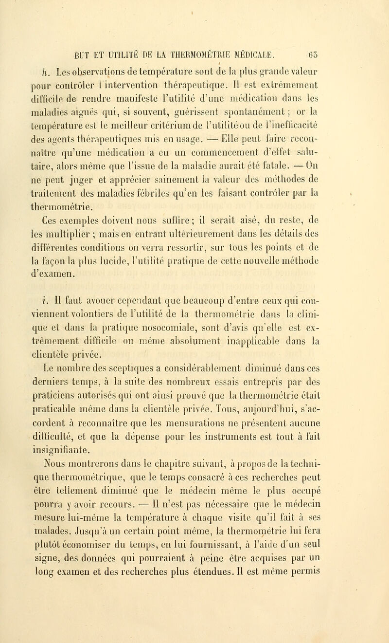 h. Les observations de température sont de la plus grande valeur pour contrôler [intervention thérapeutique. 11 est extrêmement difficile de rendre manifeste l'utilité d'une médication dans les maladies aiguës qui, si souvent, guérissent spontanément ; or la température est le meilleur critérium de l'utilité ou de 1-inefficacité des agents thérapeutiques mis en usage. — Elle peut faire recon- naître qu'une médication a eu un commencement d'effet salu- taire, alors même que l'issue de la maladie aurait été fatale. —On ne peut juger et apprécier sainement la valeur des méthodes de traitement des maladies fébriles qu'en les faisant contrôler par la thermométrie. Ces exemples doivent nous suffire; il serait aisé, du reste, de les multiplier ; mais en entrant ultérieurement dans les détails des différentes conditions on verra ressortir, sur tous les points et de la façon la plus lucide, l'utilité pratique de cette nouvelle méthode d'examen. i. Il faut avouer cependant que beaucoup d'entre ceux qui con- viennent volontiers de l'utilité de la thermométrie dans la clini- que et dans la pratique nosocomiale, sont d'avis quelle est ex- trêmement difficile ou même absolument inapplicable dans la clientèle privée. Le nombre des sceptiques a considérablement diminué dans ces derniers temps, à la suite des nombreux essais entrepris par des praticiens autorisés qui ont ainsi prouvé que la thermométrie était praticable même dans la clientèle privée. Tous, aujourd'hui, s'ac- cordent à reconnaître que les mensurations ne présentent aucune difficulté, et que la dépense pour les instruments est tout à fait insignifiante. Nous montrerons dans le chapitre suivant, à propos de la techni- que thermométrique, que le temps consacré à ces recherches peut être tellement diminué que le médecin même le plus occupé pourra y avoir recours. — Il n'est pas nécessaire que le médecin mesure lui-même la température à chaque visite qu'il fait à ses malades. Jusqu'à un certain point même, la thermométrie lui fera plutôt économiser du temps, en lui fournissant, à l'aide d'un seul signe, des données qui pourraient à peine être acquises par un long examen et des recherches plus étendues. Il est même permis