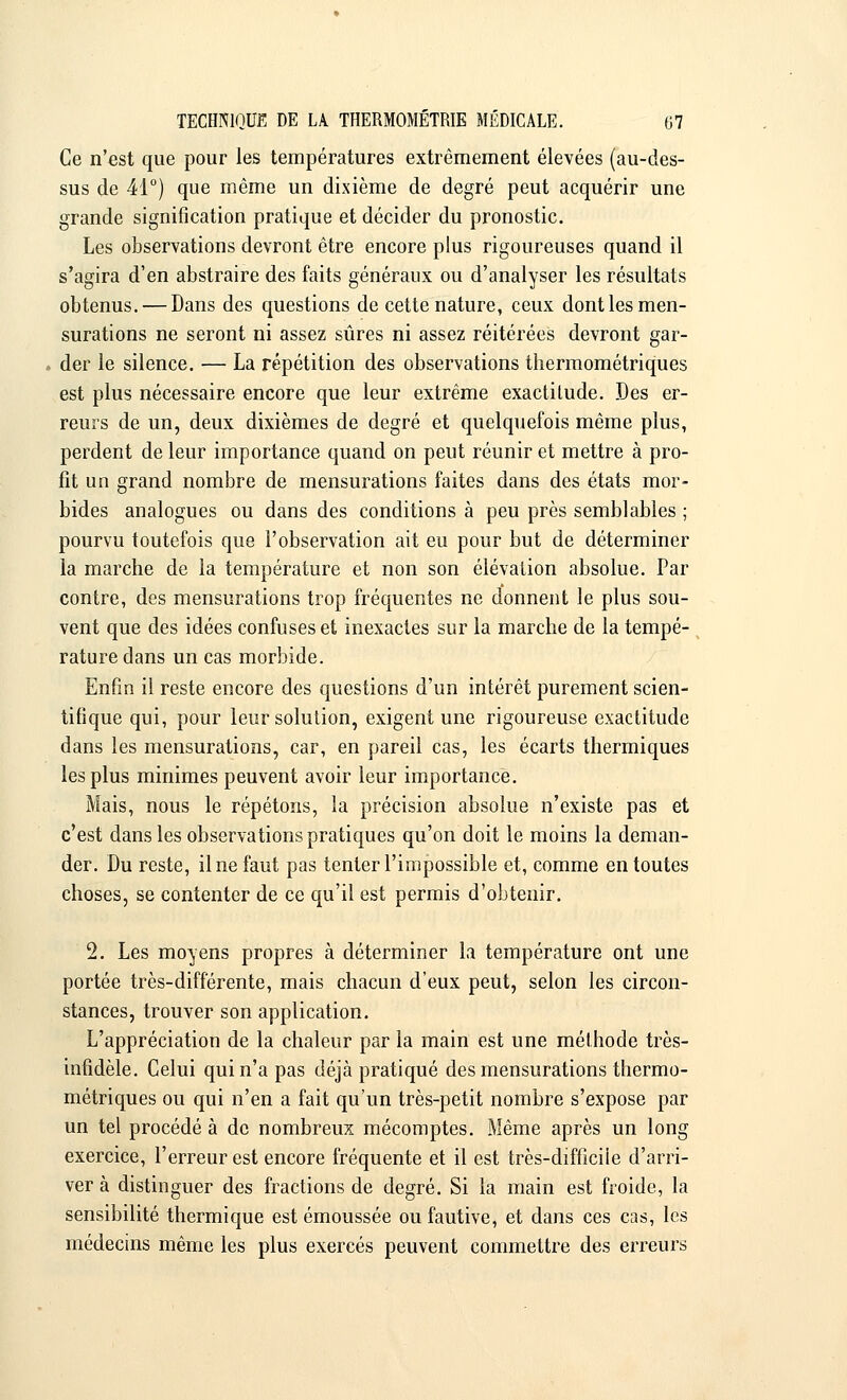 Ce n'est que pour les températures extrêmement élevées (au-des- sus de 41°) que même un dixième de degré peut acquérir une grande signification pratique et décider du pronostic. Les observations devront être encore plus rigoureuses quand il s'agira d'en abstraire des faits généraux ou d'analyser les résultats obtenus. — Dans des questions de cette nature, ceux dont les men- surations ne seront ni assez sûres ni assez réitérées devront gar- der le silence. — La répétition des observations thermométriques est plus nécessaire encore que leur extrême exactitude. Des er- reurs de un, deux dixièmes de degré et quelquefois même plus, perdent de leur importance quand on peut réunir et mettre à pro- fit un grand nombre de mensurations faites dans des états mor- bides analogues ou dans des conditions à peu près semblables ; pourvu toutefois que l'observation ait eu pour but de déterminer la marche de la température et non son élévation absolue. Par contre, des mensurations trop fréquentes ne donnent le plus sou- vent que des idées confuses et inexactes sur la marche de la tempé- rature dans un cas morbide. Enfin il reste encore des questions d'un intérêt purement scien- tifique qui, pour leur solution, exigent une rigoureuse exactitude dans les mensurations, car, en pareil cas, les écarts thermiques les plus minimes peuvent avoir leur importance. Mais, nous le répétons, la précision absolue n'existe pas et c'est dans les observations pratiques qu'on doit le moins la deman- der. Du reste, il ne faut pas tenter l'impossible et, comme en toutes choses, se contenter de ce qu'il est permis d'obtenir. 2. Les moyens propres à déterminer la température ont une portée très-différente, mais chacun d'eux peut, selon les circon- stances, trouver son application. L'appréciation de la chaleur par la main est une méthode très- infidèle. Celui qui n'a pas déjà pratiqué des mensurations thermo- métriques ou qui n'en a fait qu'un très-petit nombre s'expose par un tel procédé à de nombreux mécomptes. Même après un long exercice, l'erreur est encore fréquente et il est très-diffîciie d'arri- ver à distinguer des fractions de degré. Si la main est froide, la sensibilité thermique est émoussée ou fautive, et dans ces cas, les médecins même les plus exercés peuvent commettre des erreurs